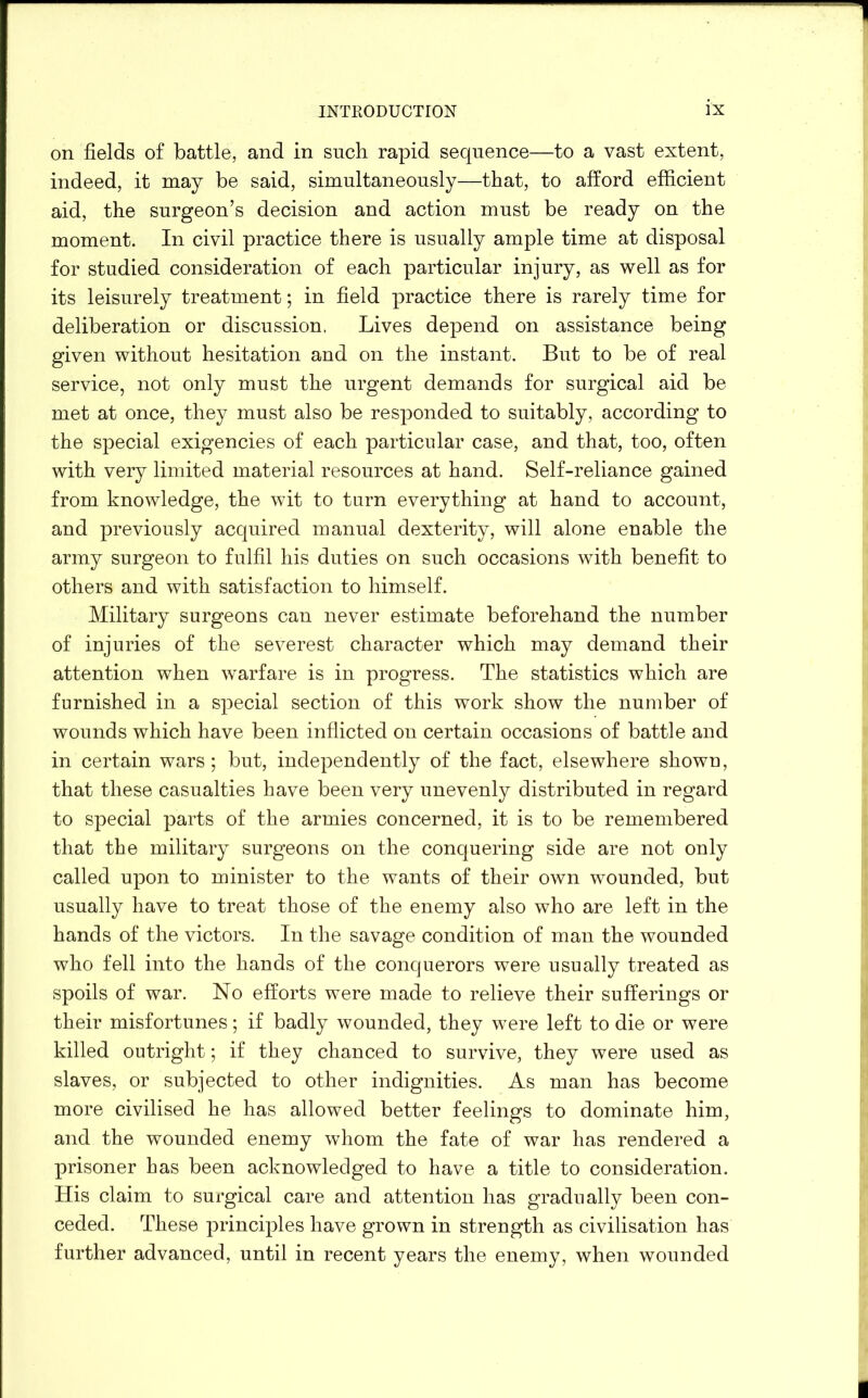 on fields of battle, and in such rapid sequence—to a vast extent, indeed, it may be said, simultaneously—that, to afford efficient aid, the surgeon’s decision and action must be ready on the moment. In civil practice there is usually ample time at disposal for studied consideration of each particular injury, as well as for its leisurely treatment; in field practice there is rarely time for deliberation or discussion. Lives depend on assistance being given without hesitation and on the instant. But to be of real service, not only must the urgent demands for surgical aid be met at once, they must also be responded to suitably, according to the special exigencies of each particular case, and that, too, often with very limited material resources at hand. Self-reliance gained from knowledge, the wit to turn everything at hand to account, and previously acquired manual dexterity, will alone enable the army surgeon to fulfil his duties on such occasions with benefit to others and with satisfaction to himself. Military surgeons can never estimate beforehand the number of injuries of the severest character which may demand their attention when warfare is in progress. The statistics which are furnished in a special section of this work show the number of wounds which have been inflicted on certain occasions of battle and in certain wars; but, independently of the fact, elsewhere shown, that these casualties have been very unevenly distributed in regard to special parts of the armies concerned, it is to be remembered that the military surgeons on the conquering side are not only called upon to minister to the wants of their own wounded, but usually have to treat those of the enemy also who are left in the hands of the victors. In the savage condition of man the wounded who fell into the hands of the conquerors were usually treated as spoils of war. No efforts were made to relieve their sufferings or their misfortunes; if badly wounded, they were left to die or were killed outright; if they chanced to survive, they were used as slaves, or subjected to other indignities. As man has become more civilised he has allowed better feelings to dominate him, and the wounded enemy whom the fate of war has rendered a prisoner has been acknowledged to have a title to consideration. His claim to surgical care and attention has gradually been con- ceded. These principles have grown in strength as civilisation has further advanced, until in recent years the enemy, when wounded