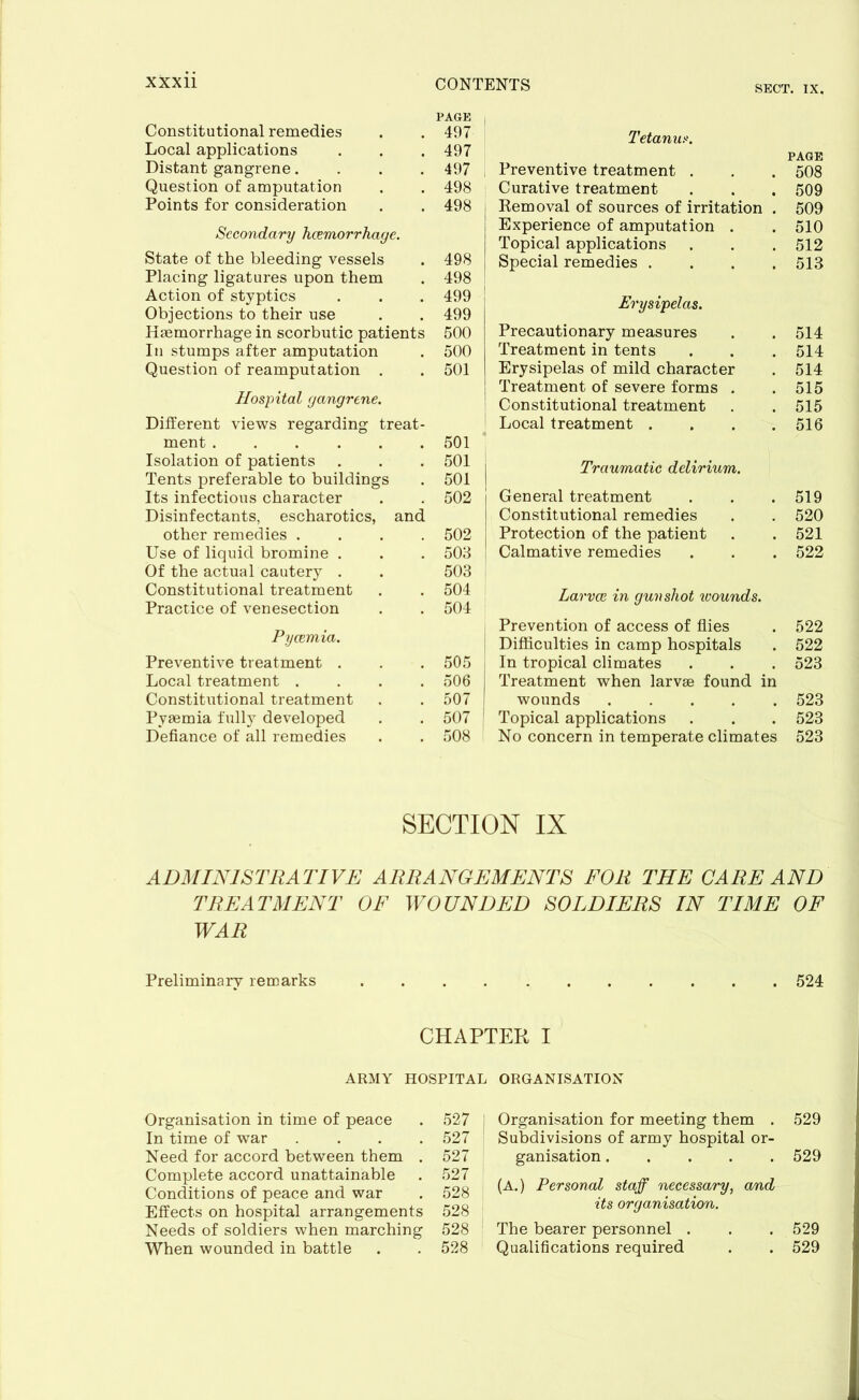 SECT. IX. PAGE Constitutional remedies . . 497 Local applications . . . 497 Distant gangrene.... 497 Question of amputation . . 498 Points for consideration . . 498 Secondary haemorrhage. State of the bleeding vessels Placing ligatures upon them Action of styptics Objections to their use Haemorrhage in scorbutic patients In stumps after amputation Question of reamputation . Hospital gangrene. Different views regarding treat- ment Isolation of patients Tents preferable to buildings Its infectious character Disinfectants, escharotics, and other remedies .... Use of liquid bromine . Of the actual cautery . Constitutional treatment Practice of venesection 498 498 499 499 500 500 501 501 501 . 501 I 502 502 503 503 504 504 Pycemia. Preventive treatment . Local treatment . Constitutional treatment Pyaemia fully developed Defiance of all remedies 505 j 506 507 507 | 508 Tetanus. PAGE Preventive treatment . . . 508 Curative treatment . . . 509 Removal of sources of irritation . 509 Experience of amputation . . 510 Topical applications . . . 512 Special remedies .... 513 Erysipelas. Precautionary measures . . 514 Treatment in tents . . . 514 Erysipelas of mild character . 514 Treatment of severe forms . . 515 Constitutional treatment . .515 Local treatment . . . .516 Traumatic delirium. General treatment . . .519 Constitutional remedies . . 520 Protection of the patient . . 521 Calmative remedies . . . 522 Larval in gunshot xvounds. Prevention of access of flies . 522 Difficulties in camp hospitals . 522 In tropical climates . . . 523 Treatment when larvae found in wounds 523 Topical applications . . . 523 No concern in temperate climates 523 SECTION IX ADMINISTRATIVE ARRANGEMENTS FOR THE CARE AND TREATMENT OF WOUNDED SOLDIERS IN TIME OF WAR Preliminary remarks 524 CHAPTER I ARMY HOSPITAL ORGANISATION Organisation in time of peace . 527 In time of war .... 527 Need for accord between them . 527 Complete accord unattainable . 527 Conditions of peace and war . 528 Effects on hospital arrangements 528 Needs of soldiers when marching 528 When wounded in battle . . 528 Organisation for meeting them . 529 Subdivisions of army hospital or- ganisation 529 (A.) Personal staff necessary, and its organisation. The bearer personnel . . . 529 Qualifications required . . 529