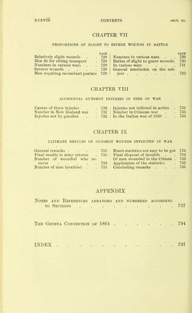 CHAPTER YU PROPORTIONS OF SLIGHT TO SEVERE WOUNDS IN BATTLE PAGE Relatively slight wounds . . 728 Men fit for sitting transport . 728 Numbers in various wars . .729 Severer wounds . . . .729 Men requiring recumbent posture 729 PAGE Numbers in various wars . . 729 Ratios of slight to grave wounds. 730 In various wars .... 731 General conclusion on the sub- ject ...... 732 CHAPTER VIII ACCIDENTAL GUNSHOT INJURIES IN TIME OF WAR Causes of these injuries . .732 Number in New Zealand war . 732 Injuries not by gunshot . . 732 Injuries not inflicted in action . 733 Number in Crimean war . . 733 In the Italian war of 1859 . . 733 CHAPTER IX ULTIMATE RESULTS OF GUNSHOT WOUNDS INFLICTED IN WAR General remarks .... 733 Final results in army returns . 733 Number of wounded who re- cover ..... 733 Number of men invalided . . 733 Exact statistics not easy to be got 734 Final disposal of invalids . . 734 Of men wounded in the Crimea . 735 Application of the statistics . 735 Concluding remarks . . . 735 APPENDIX Notes and References arranged and numbered according to Sections . . . 737 The Geneva Convention of 1864 . . . . . .794 INDEX . 797