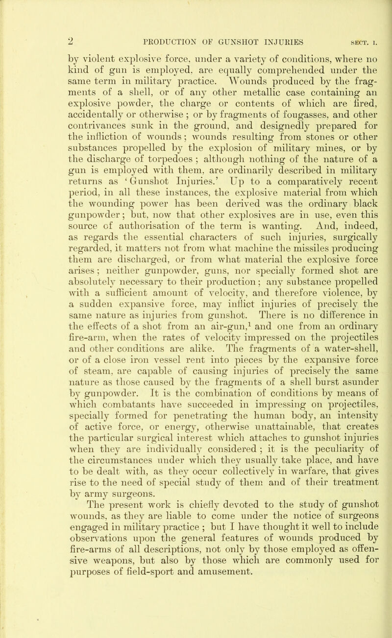 by violent explosive force, under a variety of conditions, where no kind of gun is employed, are equally comprehended under the same term in military practice. Wounds produced by the frag- ments of a shell, or of any other metallic case containing an explosive powder, the charge or contents of which are hred, accidentally or otherwise ; or by fragments of fougasses, and other contrivances sunk in the ground, and designedly prepared for the infliction of wounds ; wounds resulting from stones or other substances propelled by the explosion of military mines, or by the discharge of torpedoes ; although nothing of the nature of a gun is employed with them, are ordinarily described in military returns as ‘ Gunshot Injuries.’ Up to a comparatively recent period, in all these instances, the explosive material from which the wounding power has been derived was the ordinary black gunpowder; but, now that other explosives are in use, even this source of authorisation of the term is wanting. And, indeed, as regards the essential characters of such injuries, surgically regarded, it matters not from what machine the missiles producing them are discharged, or from what material the explosive force arises ; neither gunpowder, guns, nor specially formed shot are absolutely necessary to their production; any substance propelled with a sufficient amount of velocity, and therefore violence, by a sudden expansive force, may inflict injuries of precisely the same nature as injuries from gunshot. There is no difference in the effects of a shot from an air-gun,1 and one from an ordinary fire-arm, when the rates of velocity impressed on the projectiles and other conditions are alike. The fragments of a water-shell, or of a close iron vessel rent into pieces by the expansive force of steam, are capable of causing injuries of precisely the same nature as those caused by the fragments of a shell burst asunder by gunpowder. It is the combination of conditions by means of which combatants have succeeded in impressing on projectiles, specially formed for penetrating the human body, an intensity of active force, or energy, otherwise unattainable, that creates the particular surgical interest which attaches to gunshot injuries when they are individually considered ; it is the peculiarity of the circumstances under which they usually take place, and have to be dealt with, as they occur collectively in warfare, that gives rise to the need of special study of them and of their treatment by army surgeons. The present work is chiefly devoted to the study of gunshot wounds, as they are liable to come under the notice of surgeons engaged in military practice ; but I have thought it well to include observations upon the general features of wounds produced by fire-arms of all descriptions, not only by those employed as offen- sive weapons, but also by those which are commonly used for jmrposes of field-sport and amusement.