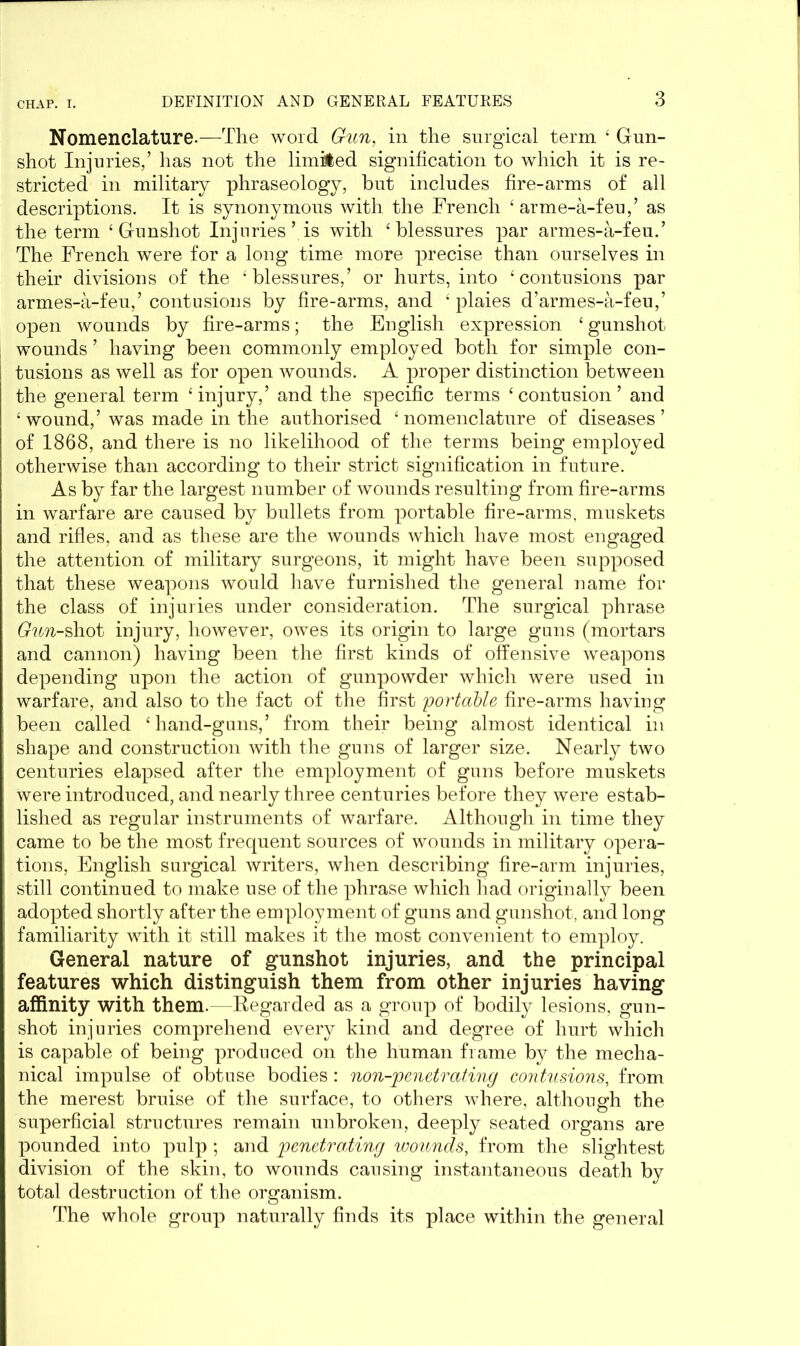 Nomenclature.—-The word Gun, in the surgical term 4 Gun- shot Injuries,’ has not the limited signification to which it is re- stricted in military phraseology, but includes fire-arms of all descriptions. It is synonymous with the French ‘ arme-a-feu,’ as the term ‘Gunshot Injuries’ is with ‘ blessures par armes-a-feu.’ The French were for a long time more precise than ourselves in their divisions of the k blessures,’ or hurts, into ‘contusions par armes-a-feu,’ contusions by fire-arms, and ‘ plaies d’armes-a-feu,’ open wounds by fire-arms; the English expression ‘gunshot wounds ’ having been commonly employed both for simple con- tusions as well as for open wounds. A proper distinction between the general term ‘ injury,’ and the specific terms ‘ contusion ’ and ‘ wound,’ was made in the authorised ‘nomenclature of diseases’ of 1868, and there is no likelihood of the terms being employed otherwise than according to their strict signification in future. As by far the largest number of wounds resulting from fire-arms in warfare are caused by bullets from portable fire-arms, muskets and rifles, and as these are the wounds which have most engaged the attention of military surgeons, it might have been supposed that these weapons would have furnished the general name for the class of injuries under consideration. The surgical phrase Gun-shot injury, however, owes its origin to large guns (mortars and cannon) having been the first kinds of offensive weapons depending upon the action of gunpowder which were used in warfare, and also to the fact of the first portable fire-arms having been called ‘hand-guns,’ from their being almost identical in shape and construction with the guns of larger size. Nearly two centuries elapsed after the employment of guns before muskets were introduced, and nearly three centuries before they were estab- lished as regular instruments of warfare. Although in time they came to be the most frequent sources of wounds in military opera- tions, English surgical writers, when describing fire-arm injuries, still continued to make use of the phrase which had originally been adopted shortly after the employment of guns and gunshot, and long familiarity with it still makes it the most convenient to employ. General nature of gunshot injuries, and the principal features which distinguish them from other injuries having affinity with them. -Regarded as a group of bodily lesions, gun- shot injuries comprehend every kind and degree of hurt which is capable of being produced on the human frame by the mecha- nical impulse of obtuse bodies: non-penetrating contusions, from the merest bruise of the surface, to others where, although the superficial structures remain unbroken, deeply seated organs are pounded into pulp ; and penetrating wounds, from the slightest division of the skin, to wounds causing instantaneous death by total destruction of the organism. The whole group naturally finds its place within the general
