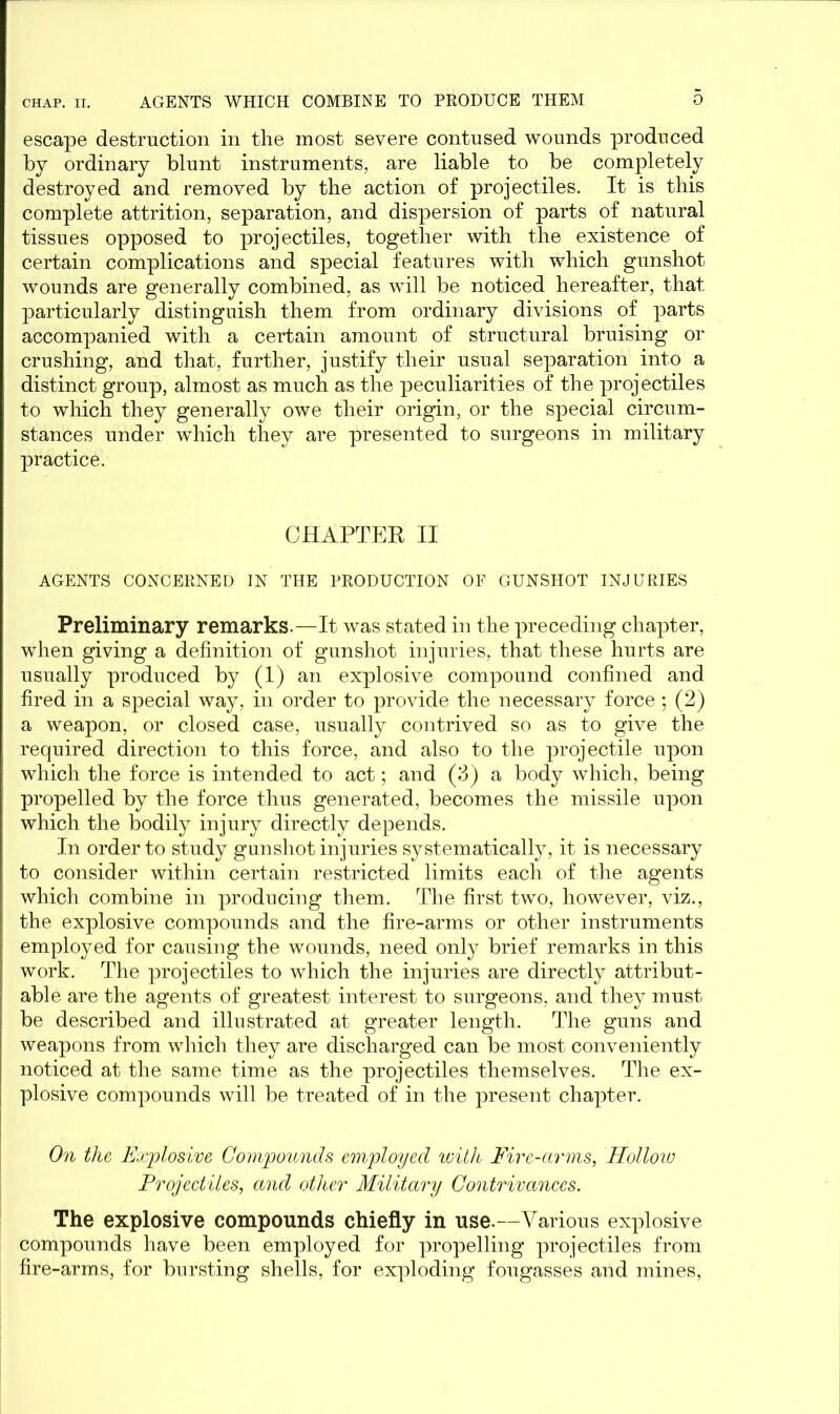 escape destruction in the most severe contused wounds produced by ordinary blunt instruments, are liable to be completely destroyed and removed by the action of projectiles. It is this complete attrition, separation, and dispersion of parts of natural tissues opposed to projectiles, together with the existence of certain complications and special features with which gunshot wounds are generally combined, as will be noticed hereafter, that particularly distinguish them from ordinary divisions of parts accompanied with a certain amount of structural bruising or crushing, and that, further, justify their usual separation into a distinct group, almost as much as the peculiarities of the projectiles to which they generally owe their origin, or the special circum- stances under which they are presented to surgeons in military practice. CHAPTER II AGENTS CONCERNED IN THE PRODUCTION OF GUNSHOT INJURIES Preliminary remarks.—It was stated in the preceding chapter, when giving a definition of gunshot injuries, that these hurts are usually produced by (1) an explosive compound confined and fired in a special way, in order to provide the necessary force ; (2) a weapon, or closed case, usually contrived so as to give the required direction to this force, and also to the projectile upon which the force is intended to act; and (3) a body which, being propelled by the force thus generated, becomes the missile upon which the bodily injury directly depends. In order to study gunshot injuries systematically, it is necessary to consider within certain restricted limits each of the agents which combine in producing them. The first two, however, viz., the explosive compounds and the fire-arms or other instruments employed for causing the wounds, need only brief remarks in this work. The projectiles to which the injuries are directly attribut- able are the agents of greatest interest to surgeons, and they must be described and illustrated at greater length. The guns and weapons from which they are discharged can be most conveniently noticed at the same time as the projectiles themselves. The ex- plosive compounds will be treated of in the present chapter. On the Explosive Compounds employed with Five-arms, Hollow Projectiles, and other Military Contrivances. The explosive compounds chiefly in use.—Various explosive compounds have been employed for propelling projectiles from fire-arms, for bursting shells, for exploding fougasses and mines,