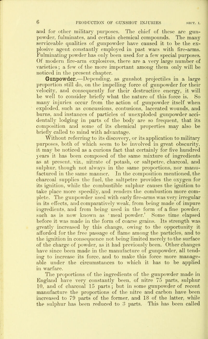 and for other military purposes. The chief of these are gun- powder, fulminates, and certain chemical compounds. The many serviceable qualities of gunpowder have caused it to be the ex- plosive agent constantly employed in past wars with fire-arms. Fulminating powder has only been used for a few special purposes. Of modern fire-arm explosives, there are a very large number of varieties; a few of the more important among them only will be noticed in the present chapter. Gunpowder.—Depending, as gunshot projectiles in a large proportion still do, on the impelling force of gunpowder for their velocity, and consequently for their destructive energy, it will be well to consider briefly what the nature of this force is. So many injuries occur from the action of gunpowder itself when exploded, such as concussions, contusions, lacerated wounds, and burns, and instances of particles of unexploded gunpowder acci- dentally lodging in parts of the body are so frequent, that its composition and some of its chemical properties may also be briefly called to mind with advantage. Without referring to its discovery, or its application to military purposes, both of which seem to be involved in great obscurity, it may be noticed as a curious fact that certainly for five hundred years it has been composed of the same mixture of ingredients as at present, viz., nitrate of potash, or saltpetre, charcoal, and sulphur, though not always in the same proportions, nor manu- factured in the same manner. In the composition mentioned, the charcoal supplies the fuel, the saltpetre provides the oxygen for its ignition, while the combustible sulphur causes the ignition to take place more speedily, and renders the combustion more com- plete. The gunpowder used with early fire-arms was very irregular in its effects, and comparatively weak, from being made of impure ingredients, and from being used in the form of a fine powder, such as is now known as • meal powder.’ Some time elapsed before it was made in the form of coarse grains. Its strength was greatly increased by this change, owing to the opportunity it afforded for the free passage of flame among the particles, and to the ignition in consequence not being limited merely to the surface of the charge of powder, as it had previously been. Other changes have since been made in the manufacture of gunpowder, all tend- ing to increase its force, and to make this force more manage- able under the circumstances to which it has to be applied in warfare. The proportions of the ingredients of the gunpowder made in England have very constantly been, of nitre 75 parts, sulphur 10, and of charcoal 15 parts ; but in some gunpowder of recent manufacture the proportions of the nitre and carbon have been increased to 79 parts of the former, and 18 of the latter, while the sulphur has been reduced to 3 parts. This has been called