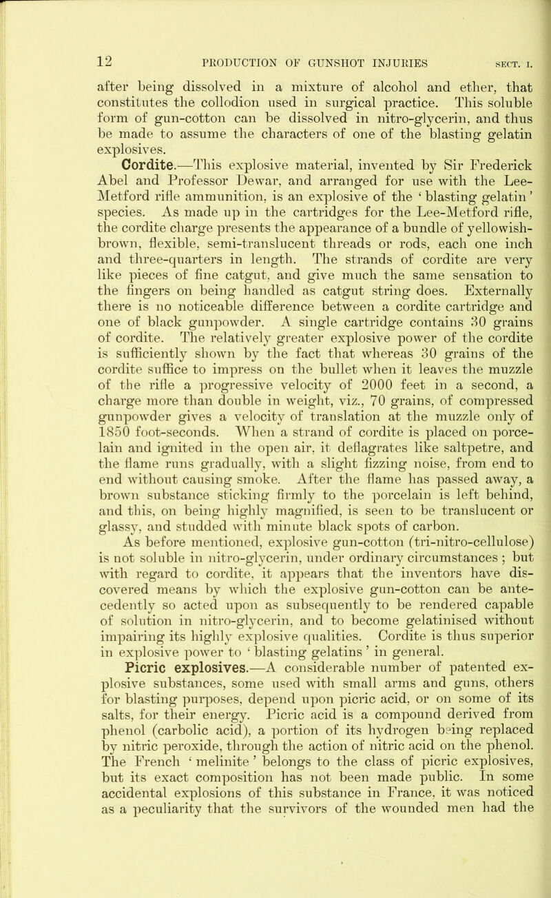 after being dissolved in a mixture of alcohol and ether, that constitutes the collodion used in surgical practice. This soluble form of gun-cotton can be dissolved in nitro-glycerin, and thus be made to assume the characters of one of the blasting gelatin explosives. Cordite.—This explosive material, invented by Sir Frederick Abel and Professor Dewar, and arranged for use with the Lee- Metford rifle ammunition, is an explosive of the ‘ blasting gelatin ’ species. As made up in the cartridges for the Lee-Metford rifle, the cordite charge presents the appearance of a bundle of yellowish- brown, flexible, semi-translucent threads or rods, each one inch and three-quarters in length. The strands of cordite are very like pieces of fine catgut, and give much the same sensation to the fingers on being handled as catgut string does. Externally there is no noticeable difference between a cordite cartridge and one of black gunpowder. A single cartridge contains 30 grains of cordite. The relatively greater explosive power of the cordite is sufficiently shown by the fact that whereas 30 grains of the cordite suffice to impress on the bullet when it leaves the muzzle of the rifle a progressive velocity of 2000 feet in a second, a charge more than double in weight, viz., 70 grains, of compressed gunpowder gives a velocity of translation at the muzzle only of 1850 foot-seconds. When a strand of cordite is placed on porce- lain and ignited in the open air, it deflagrates like saltpetre, and the flame runs gradually, with a slight fizzing noise, from end to end without causing smoke. After the flame has passed away, a brown substance sticking firmly to the porcelain is left behind, and this, on being highly magnified, is seen to be translucent or glassy, and studded with minute black spots of carbon. As before mentioned, explosive gun-cotton (tri-nitro-cellulose) is not soluble in nitro-glycerin, under ordinary circumstances ; but with regard to cordite, it appears that the inventors have dis- covered means by which the explosive gun-cotton can be ante- cedently so acted upon as subsequently to be rendered capable of solution in nitro-glycerin, and to become gelatinised without impairing its highly explosive qualities. Cordite is thus superior in explosive power to ‘ blasting gelatins ’ in general. Picric explosives.—A considerable number of patented ex- plosive substances, some used with small arms and guns, others for blasting purposes, depend upon picric acid, or on some of its salts, for their energy. Picric acid is a compound derived from phenol (carbolic acid), a portion of its hydrogen being replaced by nitric peroxide, through the action of nitric acid on the phenol. The French ‘ melinite ’ belongs to the class of picric explosives, but its exact composition has not been made public. In some accidental explosions of this substance in France, it was noticed as a peculiarity that the survivors of the wounded men had the