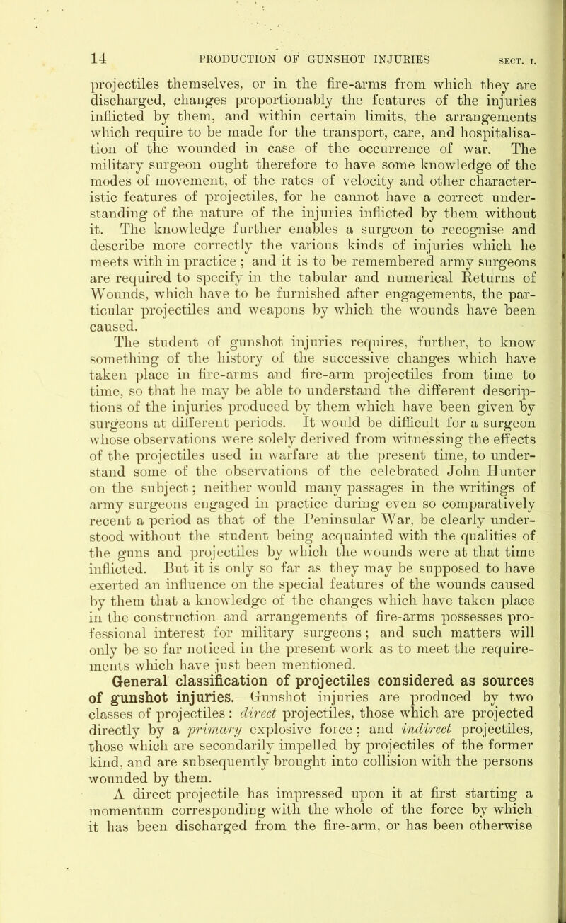 projectiles themselves, or in the fire-arms from which they are discharged, changes proportionally the features of the injuries inflicted by them, and within certain limits, the arrangements which require to be made for the transport, care, and hospitalisa- tion of the wounded in case of the occurrence of war. The military surgeon ought therefore to have some knowledge of the modes of movement, of the rates of velocity and other character- istic features of projectiles, for he cannot have a correct under- standing of the nature of the injuries inflicted by them without it. The knowledge further enables a surgeon to recognise and describe more correctly the various kinds of injuries which he meets with in practice ; and it is to be remembered army surgeons are required to specify in the tabular and numerical Returns of Wounds, which have to be furnished after engagements, the par- ticular projectiles and weapons by which the wounds have been caused. The student of gunshot injuries requires, further, to know something of the history of the successive changes which have taken place in fire-arms and fire-arm projectiles from time to time, so that he may be able to understand the different descrip- tions of the injuries produced by them which have been given by surgeons at different periods. It would be difficult for a surgeon whose observations were solely derived from witnessing the effects of the projectiles used in warfare at the present time, to under- stand some of the observations of the celebrated John Hunter on the subject; neither would many passages in the writings of army surgeons engaged in practice during even so comparatively recent a period as that of the Peninsular War, be clearly under- stood without the student being acquainted with the qualities of the guns and projectiles by which the wounds were at that time inflicted. But it is only so far as they may be supposed to have exerted an influence on the special features of the wounds caused by them that a knowledge of the changes which have taken place in the construction and arrangements of fire-arms possesses pro- fessional interest for military surgeons ; and such matters will only be so far noticed in the present work as to meet the require- ments which have just been mentioned. General classification of projectiles considered as sources of gunshot injuries.—Gunshot injuries are produced by two classes of projectiles: direct projectiles, those which are projected directly by a primary explosive force; and indirect projectiles, those which are secondarily impelled by projectiles of the former kind, and are subsequently brought into collision with the persons wounded by them. A direct projectile has impressed upon it at first starting a momentum corresponding with the whole of the force by which it has been discharged from the fire-arm, or has been otherwise