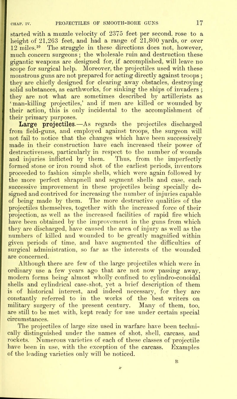 started with a muzzle velocity of 2375 feet per second, rose to a height of 21,263 feet, and had a range of 21,800 yards, or over 12 miles.10 The struggle in these directions does not, however, much concern surgeons ; the wholesale ruin and destruction these gigantic weapons are designed for, if accomplished, will leave no scope for surgical help. Moreover, the projectiles used with these monstrous guns are not prepared for acting directly against troops ; they are chiefly designed for clearing away obstacles, destroying solid substances, as earthworks, for sinking the ships of invaders ; they are not what are sometimes described by artillerists as ‘man-killing projectiles,’ and if men are killed or wounded by their action, this is only incidental to the accomplishment of their primary purposes. Large projectiles.—As regards the projectiles discharged from field-guns, and employed against troops, the surgeon will not fail to notice that the changes which have been successively made in their construction have each increased their power of destructiveness, particularly in respect to the number of wounds and injuries inflicted by them. Thus, from the imperfectly formed stone or iron round shot of the earliest periods, inventors proceeded to fashion simple shells, which were again followed by the more perfect shrapnell and segment shells and case, each successive improvement in these projectiles being specially de- signed and contrived for increasing the number of injuries capable of being made by them. The more destructive qualities of the projectiles themselves, together with the increased force of their projection, as well as the increased facilities of rapid fire which have been obtained by the improvement in the guns from which they are discharged, have caused the area of injury as well as the numbers of killed and wounded to be greatly magnified within given periods of time, and have augmented the difficulties of surgical administration, so far as the interests of the wounded are concerned. Although there are few of the large projectiles which were in ordinary use a few years ago that are not now passing away, modern forms being almost wholly confined to cylindro-conoidal shells and cylindrical case-shot, yet a brief description of them is of historical interest, and indeed necessary, for they are constantly referred to in the works of the best writers on military surgery of the present century. Many of them, too, are still to be met with, kept ready for use under certain special circumstances. The projectiles of large size used in warfare have been techni- cally distinguished under the names of shot, shell, carcass, and rockets. Numerous varieties of each of these classes of projectile have been in nse, with the exception of the carcass. Examples of the leading varieties only will be noticed. B