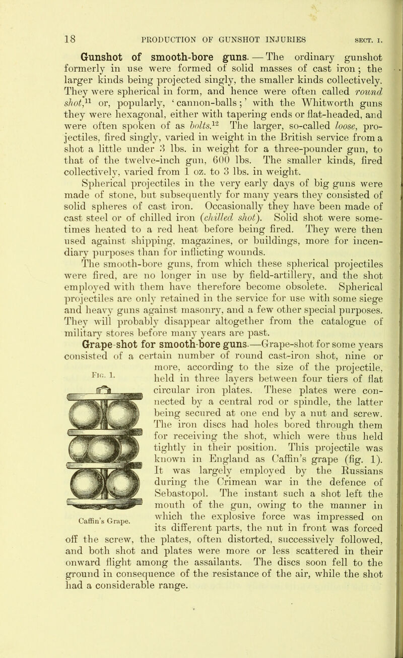 Gunshot of smooth-bore guns. — The ordinary gunshot formerly in use were formed of solid masses of cast iron; the larger kinds being projected singly, the smaller kinds collectively. They were spherical in form, and hence were often called round shot,11 or, popularly, ‘ cannon-balls; ’ with the Whitworth guns they were hexagonal, either with tapering ends or flat-headed, and were often spoken of as holts12 The larger, so-called loose, pro- jectiles, fired singly, varied in weight in the British service from a shot a little under 3 lbs. in weight for a three-pounder gun, to that of the twelve-inch gun, 600 lbs. The smaller kinds, fired collectively, varied from 1 oz. to 3 lbs. in weight. Spherical projectiles in the very early days of big guns were made of stone, but subsequently for many years they consisted of solid spheres of cast iron. Occasionally they have been made of cast steel or of chilled iron (chilled shot). Solid shot were some- times heated to a red heat before being fired. They were then used against shipping, magazines, or buildings, more for incen- diary purposes than for inflicting wounds. The smooth-bore guns, from which these spherical projectiles were fired, are no longer in use by field-artillery, and the shot employed with them have therefore become obsolete. Spherical projectiles are only retained in the service for use with some siege and heavy guns against masonry, and a few other special purposes. They will probably disappear altogether from the catalogue of military stores before many years are past. Grape-shot for smooth-bore guns.—Grape-shot for some years consisted of a certain number of round cast-iron shot, nine or more, according to the size of the projectile, held in three layers between four tiers of flat circular iron plates. These plates were con- nected by a central rod or spindle, the latter being secured at one end by a nut and screw. The iron discs had holes bored through them for receiving the shot, which were thus held tightly in their position. This projectile was known in England as Caffin’s grape (fig. 1). It was largely employed by the Russians during the Crimean war in the defence of Sebastopol. The instant such a shot left the mouth of the gun, owing to the manner in which the explosive force was impressed on its different parts, the nut in front was forced off the screw, the plates, often distorted, successively followed, and both shot and plates were more or less scattered in their onward flight among the assailants. The discs soon fell to the ground in consequence of the resistance of the air, while the shot had a considerable range.