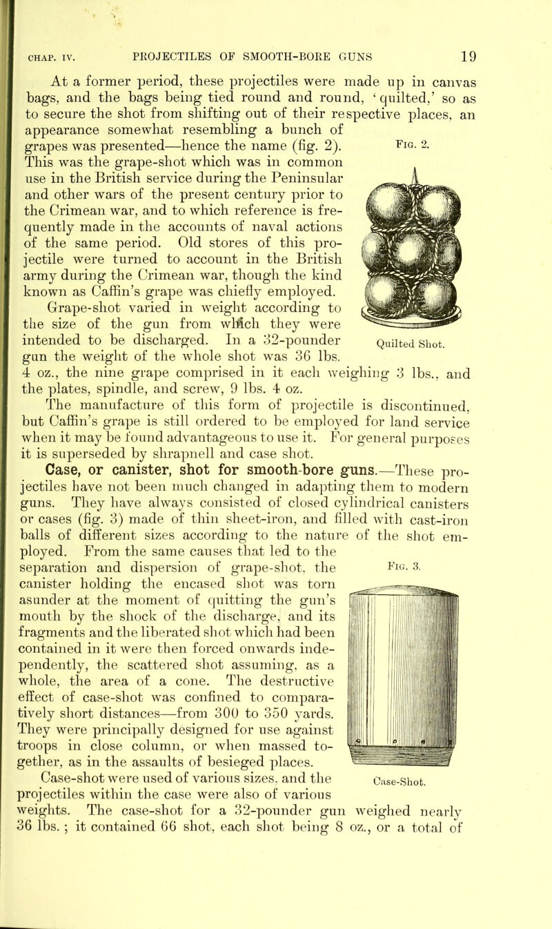 At a former period, these projectiles were made np in canvas bags, and the bags being tied round and round, £ quilted,’ so as to secure the shot from shifting out of their respective places, an appearance somewhat resembling a bunch of grapes was presented—hence the name (fig. 2). This was the grape-shot which was in common use in the British service during the Peninsular and other wars of the present century prior to the Crimean war, and to which reference is fre- quently made in the accounts of naval actions of the same period. Old stores of this pro- jectile were turned to account in the British army during the Crimean war, though the kind known as Caffin’s grape was chiefly employed. Grape-shot varied in weight according to the size of the gun from wMch they were intended to be discharged. In a 32-pounder gun the weight of the whole shot was 36 lbs. 4 oz., the nine grape comprised in it each weighing 3 lbs., and the plates, spindle, and screw, 9 lbs. 4 oz. The manufacture of this form of projectile is discontinued, but Caffin’s grape is still ordered to be employed for land service when it may be found advantageous to use it. For general purposes it is superseded by shrapnell and case shot. Case, or canister, shot for smooth-bore guns.—These pro- jectiles have not been much changed in adapting them to modern guns. They have always consisted of closed cylindrical canisters or cases (fig. 3) made of thin sheet-iron, and filled with cast-iron balls of different sizes according to the nature of the shot em- ployed. From the same causes that led to the separation and dispersion of grape-shot, the canister holding the encased shot was torn asunder at the moment of quitting the gun’s mouth by the shock of the discharge,; and its fragments and the liberated shot which had been contained in it were then forced onwards inde- pendently, the scattered shot assuming, as a whole, the area of a cone. The destructive effect of case-shot was confined to compara- tively short distances—from 300 to 350 yards. They were principally designed for use against troops in close column, or when massed to- gether, as in the assaults of besieged places. Case-shot were used of various sizes, and the projectiles within the case were also of various weights. The case-shot for a 32-pounder gun weighed nearly 36 lbs. ; it contained 66 shot, each shot being 8 oz., or a total of Fig. 3. Fig. 2. Quilted Shot.