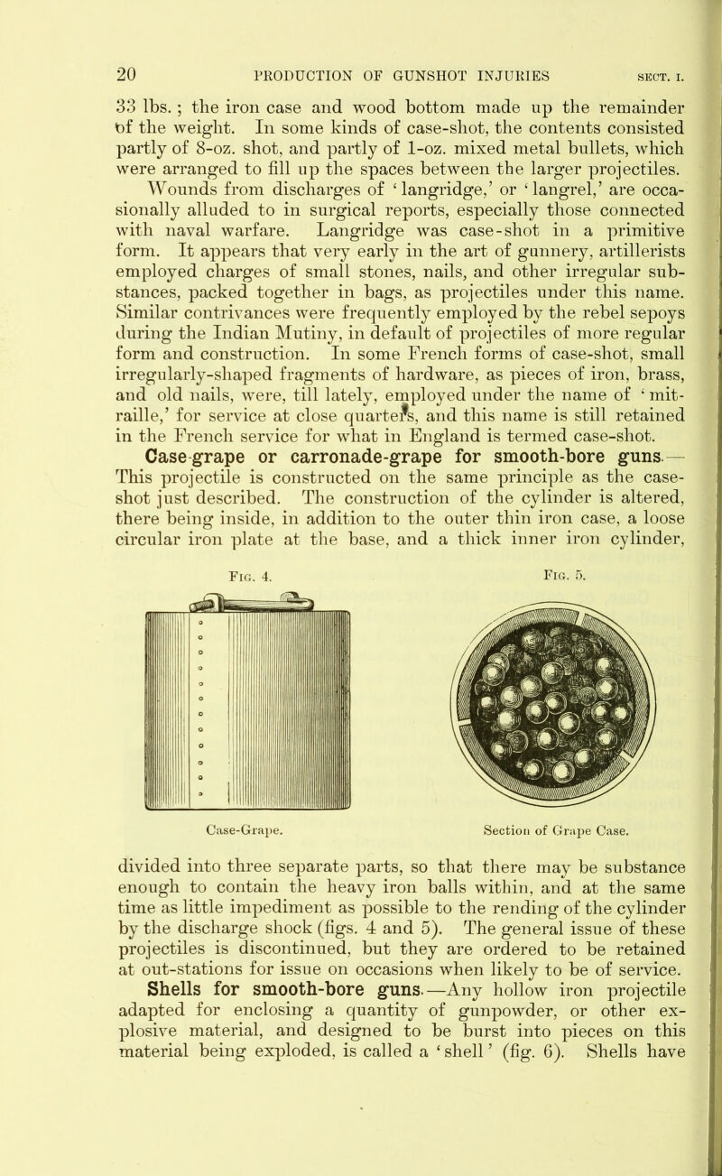 33 lbs. ; the iron case and wood bottom made up the remainder of the weight. In some kinds of case-shot, the contents consisted partly of 8-oz. shot, and partly of 1-oz. mixed metal bullets, which were arranged to fill up the spaces between the larger projectiles. Wounds from discharges of ‘ langridge,’ or ‘langrel,’ are occa- sionally alluded to in surgical reports, especially those connected with naval warfare. Langridge was case-shot in a primitive form. It appears that very early in the art of gunnery, artillerists employed charges of small stones, nails, and other irregular sub- stances, packed together in bags, as projectiles under this name. Similar contrivances were frequently employed by the rebel sepoys during the Indian Mutiny, in default of projectiles of more regular form and construction. In some French forms of case-shot, small irregularly-shaped fragments of hardware, as pieces of iron, brass, and old nails, were, till lately, employed under the name of 4 mit- raille,’ for service at close quarters, and this name is still retained in the French service for what in England is termed case-shot. Case grape or carronade-grape for smooth-bore guns.— This projectile is constructed on the same principle as the case- shot just described. The construction of the cylinder is altered, there being inside, in addition to the outer thin iron case, a loose circular iron plate at the base, and a thick inner iron cylinder, divided into three separate parts, so that there may be substance enough to contain the heavy iron balls within, and at the same time as little impediment as possible to the rending of the cylinder by the discharge shock (figs. 4 and 5). The general issue of these projectiles is discontinued, but they are ordered to be retained at out-stations for issue on occasions when likely to be of service. Shells for smooth-bore guns.—Any hollow iron projectile adapted for enclosing a quantity of gunpowder, or other ex- plosive material, and designed to be burst into pieces on this material being exploded, is called a ‘ shell ’ (fig. 6). Shells have
