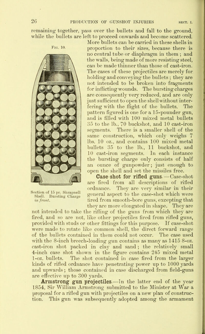 remaining together, pass over the bullets and fall to the ground, while the bullets are left to proceed onwards and become scattered. More bullets can be carried in these shells in proportion to their sizes, because there is no central tube or diaphragm in them ; and the walls, being made of more resisting steel, can be made thinner than those of cast-iron. The cases of these projectiles are merely for holding and conveying the bullets ; they are not intended to be broken into fragments for inflicting wounds. The bursting charges are consequently very reduced, and are only just sufficient to open the shell without inter- fering with the flight of the bullets. The pattern figured is one for a 15-pounder gun, and is filled with 100 mixed metal bullets 35 to the lb., 70 buckshot, and 10 cast-iron segments. There is a smaller shell of the same construction, which only weighs 7 lbs. 10 oz., and contains 100 mixed metal bullets 35 to the lb., 11 buckshot, and 10 cast-iron segments. In each instance the bursting charge only consists of half an ounce of gunpowder; just enough to open the shell and set the missiles free. Case-shot for rifled guns.-Case-shot are fired from all descriptions of rifled ordnance. They are very similar in their general aspect to the case-shot which were tired from smooth-bore guns, excepting that they are more elongated in shape. They are not intended to take the rifling of the guns from which they are fired, and so are not, like other projectiles fired from rifled guns, provided with studs or other fittings for this purpose. If case-shot were made to rotate like common shell, the direct forward range of the bullets contained in them could not occur. The case used with the 8-inch breech-loading gun contains as many as 1415 8-oz. cast-iron shot packed in clay and sand ; the relatively small 4-inch case shot shown in the figure contains 245 mixed metal 1-oz. bullets. The shot contained in case fired from the larger kinds of rifled ordnance have penetrating power up to 1000 yards and upwards; those contained in case discharged from field-guns are effective up to 300 yards. Armstrong gun projectiles.—In the latter end of the year 1854, Sir William Armstrong submitted to the Minister at War a proposal for a rifled gun with projectiles on a new plan of construc- tion. This gun was subsequently adopted among the armament Fig. 10. Section of 15 pr. Shrapnell Shell. Bursting Charge in front.