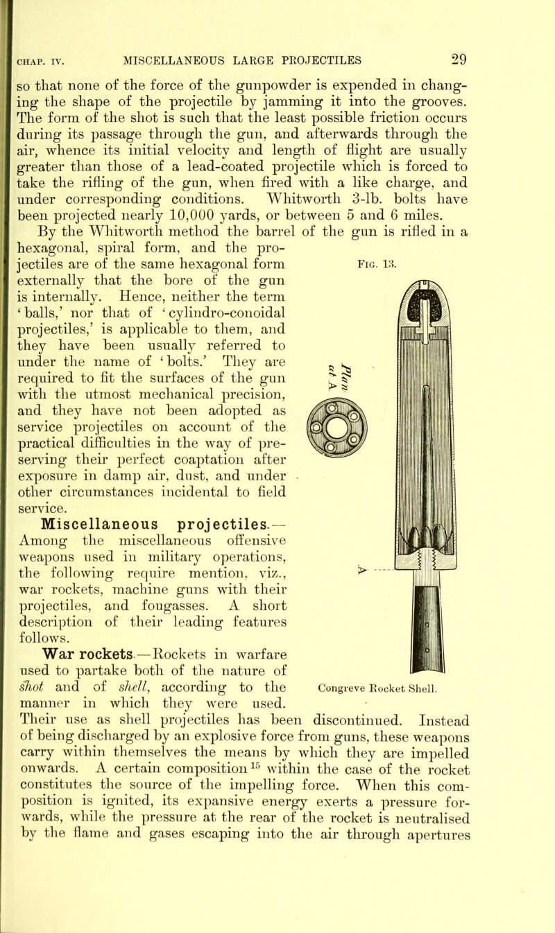 so that none of the force of the gunpowder is expended in chang- ing the shape of the projectile by jamming it into the grooves. The form of the shot is such that the least possible friction occurs during its passage through the gun, and afterwards through the air, whence its initial velocity and length of flight are usually greater than those of a lead-coated projectile which is forced to take the rifling of the gun, when fired with a like charge, and under corresponding conditions. Whitworth 3-lb. bolts have been projected nearly 10,000 yards, or between 5 and 6 miles. By the Whitworth method the barrel of the gun is rifled in a hexagonal, spiral form, and the pro- jectiles are of the same hexagonal form externally that the bore of the gun is internally. Hence, neither the term ‘balls,’ nor that of £ cylindro-conoidal projectiles,’ is applicable to them, and they have been usualty referred to under the name of £ bolts.’ They are required to fit the surfaces of the gun with the utmost mechanical precision, and they have not been adopted as service projectiles on account of the practical difficulties in the way of pre- serving their perfect coaptation after exposure in damp air, dust, and under other circumstances incidental to field service. Miscellaneous projectiles.— Among the miscellaneous offensive weapons used in military operations, the following require mention, viz., war rockets, machine guns with their projectiles, and fougasses. A short description of their leading features follows. War rockets—Rockets in warfare used to partake both of the nature of shot and of shell, according to the manner in which they were used. Their use as shell projectiles has been discontinued. Instead of being discharged by an explosive force from guns, these weapons carry within themselves the means by which they are impelled onwards. A certain composition15 within the case of the rocket constitutes the source of the impelling force. When this com- position is ignited, its expansive energy exerts a pressure for- wards, while the pressure at the rear of the rocket is neutralised by the flame and gases escaping into the air through apertures Fig. 13. Congreve Rocket Shell.