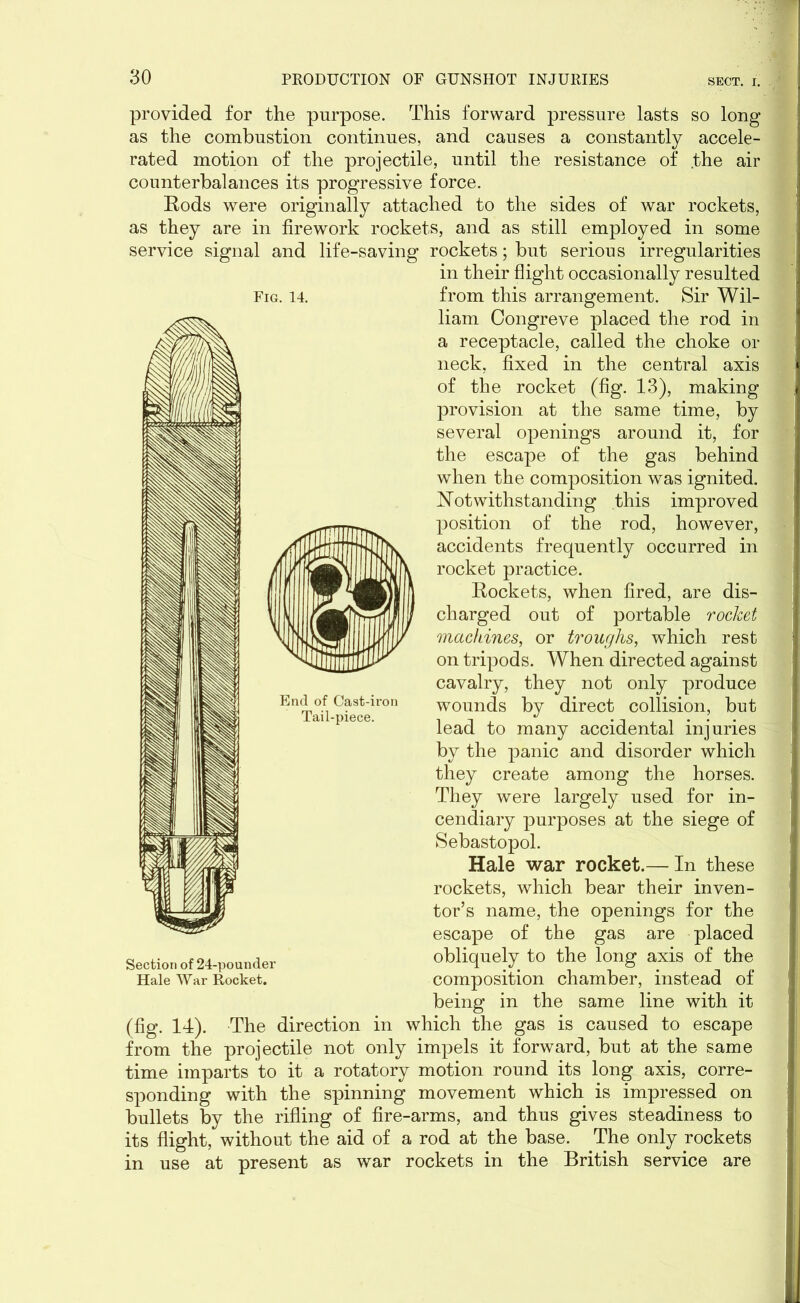 Fig. 14. provided for the purpose. This forward pressure lasts so long as the combustion continues, and causes a constantly accele- rated motion of the projectile, until the resistance of the air counterbalances its progressive force. Rods were originally attached to the sides of war rockets, as they are in firework rockets, and as still employed in some service signal and life-saving rockets; but serious irregularities in their flight occasionally resulted from this arrangement. Sir Wil- liam Congreve placed the rod in a receptacle, called the choke or neck, fixed in the central axis of the rocket (fig. 13), making provision at the same time, by several openings around it, for the escape of the gas behind when the composition was ignited. Notwithstanding this improved position of the rod, however, accidents frequently occurred in rocket practice. Rockets, when fired, are dis- charged out of portable rocket machines, or troughs, which rest on tripods. When directed against cavalry, they not only produce wounds by direct collision, but lead to many accidental injuries by the panic and disorder which they create among the horses. They were largely used for in- cendiary purposes at the siege of Sebastopol. Hale war rocket.— In these rockets, which bear their inven- tor’s name, the openings for the escape of the gas are placed obliquely to the long axis of the composition chamber, instead of being in the same line with it (fig. 14). The direction in which the gas is caused to escape from the projectile not only impels it forward, but at the same time imparts to it a rotatory motion round its long axis, corre- sponding with the spinning movement which is impressed on bullets by the rifling of fire-arms, and thus gives steadiness to its flight, without the aid of a rod at the base. The only rockets in use at present as war rockets in the British service are Section of 24-pounder Hale War Rocket.