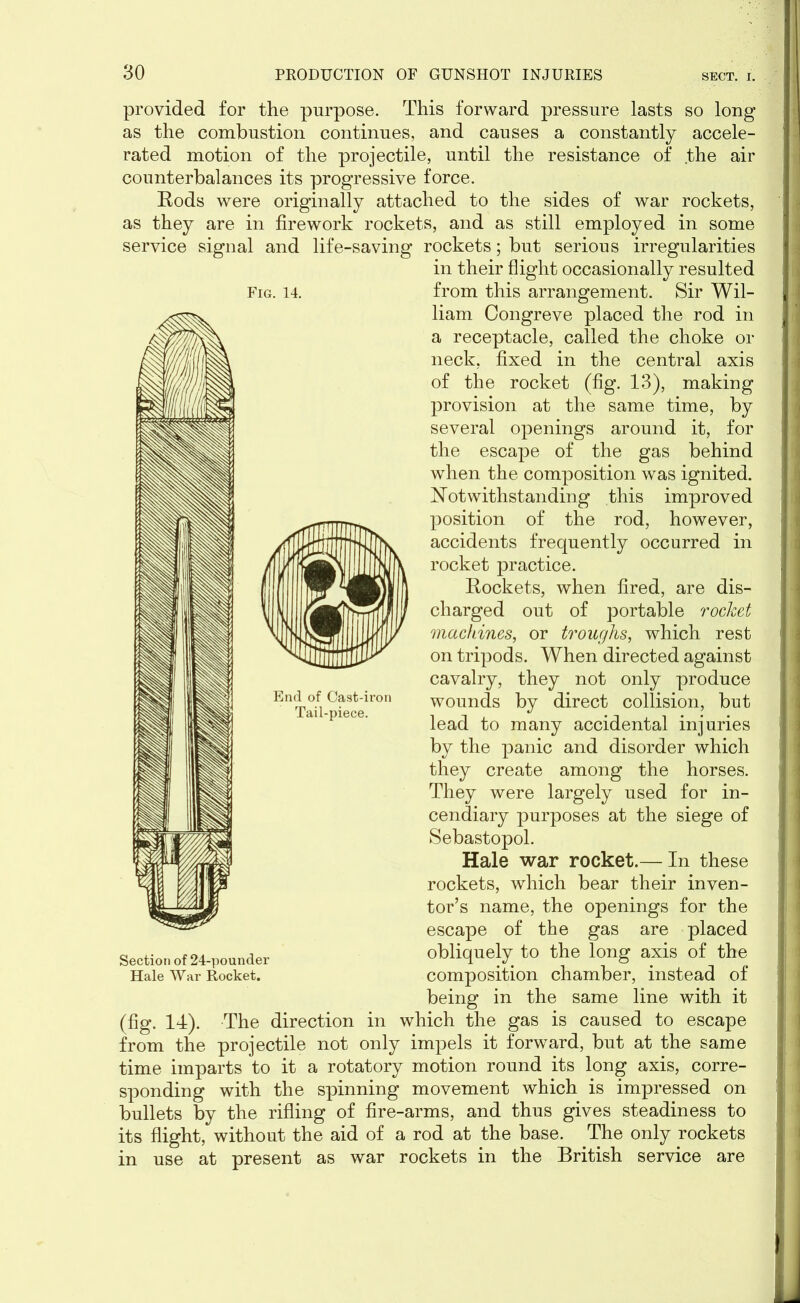 provided for the purpose. This forward pressure lasts so long as the combustion continues, and causes a constantly accele- rated motion of the projectile, until the resistance of .the air counterbalances its progressive force. Rods were originally attached to the sides of war rockets, as they are in firework rockets, and as still employed in some service signal and life-saving rockets; but serious irregularities in their flight occasionally resulted from this arrangement. Sir Wil- liam Congreve placed the rod in a receptacle, called the choke or neck, fixed in the central axis of the rocket (fig. 13), making provision at the same time, by several openings around it, for the escape of the gas behind when the composition was ignited. Notwithstanding this improved position of the rod, however, accidents frequently occurred in rocket practice. Rockets, when fired, are dis- charged out of portable rocket machines, or troughs, which rest on tripods. When directed against cavalry, they not only produce wounds by direct collision, but lead to many accidental injuries by the panic and disorder which they create among the horses. They were largely used for in- cendiary purposes at the siege of Sebastopol. Hale war rocket.— In these rockets, which bear their inven- tor’s name, the openings for the escape of the gas are placed obliquely to the long axis of the composition chamber, instead of being in the same line with it (fig. 14). The direction in which the gas is caused to escape from the projectile not only impels it forward, but at the same time imparts to it a rotatory motion round its long axis, corre- sponding with the spinning movement which is impressed on bullets by the rifling of fire-arms, and thus gives steadiness to its flight, without the aid of a rod at the base. The only rockets in use at present as war rockets in the British service are Fig. 14. Section of 24-pounder Hale War Rocket.