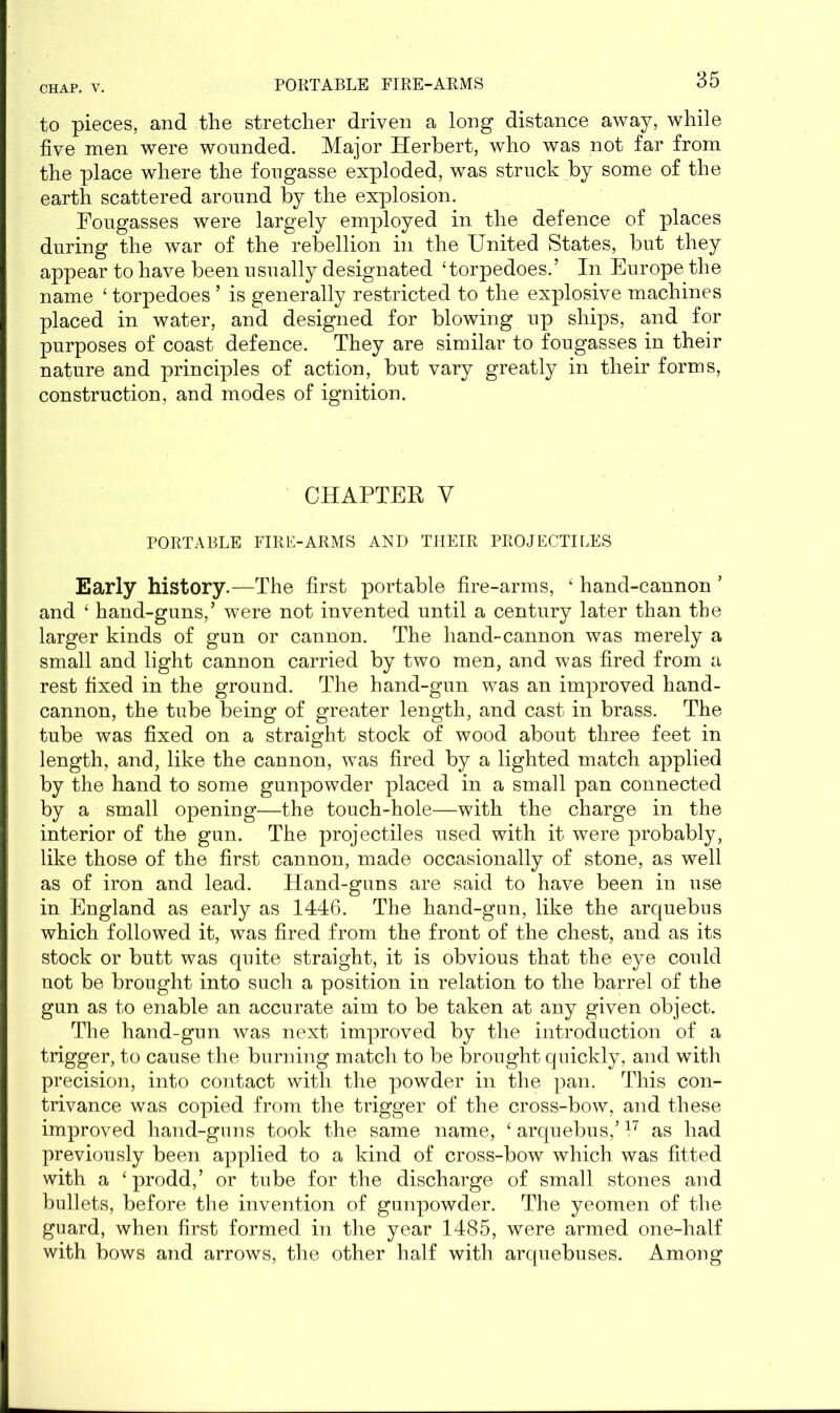 PORTABLE FIRE-ARMS to pieces, and the stretcher driven a long distance away, while five men were wounded. Major Herbert, who was not far from the place where the fougasse exploded, was struck by some of the earth scattered around by the explosion. Fougasses were largely employed in the defence of places during the war of the rebellion in the United States, but they appear to have been usually designated ‘torpedoes.’ In Europe the name £ torpedoes ’ is generally restricted to the explosive machines placed in water, and designed for blowing up ships, and for purposes of coast defence. They are similar to fougasses in their nature and principles of action, but vary greatly in their forms, construction, and modes of ignition. CHAPTER V PORTABLE FIRE-ARMS AND THEIR PROJECTILES Early history.—The first portable fire-arms, ‘ hand-cannon ’ and ‘ hand-guns,’ were not invented until a century later than the larger kinds of gun or cannon. The hand-cannon was merely a small and light cannon carried by two men, and was fired from a rest fixed in the ground. The hand-gun was an improved hand- cannon, the tube being of greater length, and cast in brass. The tube was fixed on a straight stock of wood about three feet in length, and, like the cannon, was fired by a lighted match applied by the hand to some gunpowder placed in a small pan connected by a small opening—the touch-hole—with the charge in the interior of the gun. The projectiles used with it were probably, like those of the first cannon, made occasionally of stone, as well as of iron and lead. Hand-guns are said to have been in use in England as early as 1446. The hand-gun, like the arquebus which followed it, was fired from the front of the chest, and as its stock or butt was quite straight, it is obvious that the eye could not be brought into such a position in relation to the barrel of the gun as to enable an accurate aim to be taken at any given object. The hand-gun was next improved by the introduction of a trigger, to cause the burning match to be brought quickly, and with precision, into contact with the powder in the pan. This con- trivance was copied from the trigger of the cross-bow, and these improved hand-guns took the same name, ‘ arquebus,’ l7 as had previously been applied to a kind of cross-bow which was fitted with a ‘prodd,’ or tube for the discharge of small stones and bullets, before the invention of gunpowder. The yeomen of the guard, when first formed in the year 1485, were armed one-half with bows and arrows, the other half with arquebuses. Among