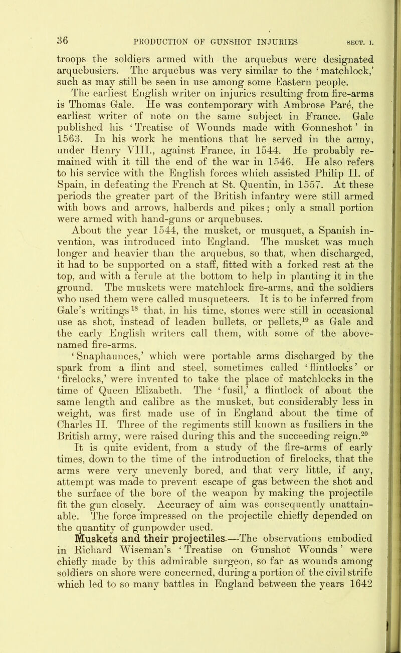 troops the soldiers armed with the arquebus were designated arquebusiers. The arquebus was very similar to the ‘ matchlock,’ such as may still be seen in use among some Eastern people. The earliest English writer on injuries resulting from fire-arms is Thomas Gale. He was contemporary with Ambrose Pare, the earliest writer of note on the same subject in France. Gale published his ‘Treatise of Wounds made with Gonneshot ’ in 1563. In his work he mentions that he served in the army, under Henry VIII., against France, in 1544. He probably re- mained with it till the end of the war in 1546. He also refers to his service with the English forces which assisted Philip II. of Spain, in defeating the French at St. Quentin, in 1557. At these periods the greater part of the British infantry were still armed with bows and arrows, halberds and pikes; only a small portion were armed with hand-guns or arquebuses. About the year 1544, the musket, or musquet, a Spanish in- vention, was introduced into England. The musket was much longer and heavier than the arquebus, so that, when discharged, it had to be supported on a staff, fitted with a forked rest at the top, and with a ferule at the bottom to help in planting it in the ground. The muskets were matchlock fire-arms, and the soldiers who used them were called musqueteers. It is to be inferred from Gale’s writings18 that, in his time, stones were still in occasional use as shot, instead of leaden bullets, or pellets,19 as Gale and the early English writers call them, with some of the above- named fire-arms. ‘ Snaphaunces,’ which were portable arms discharged by the spark from a flint and steel, sometimes called 4 flintlocks ’ or 4 firelocks,’ were invented to take the place of matchlocks in the time of Queen Elizabeth. The 4 fusil,’ a flintlock of about the same length and calibre as the musket, but considerably less in weight, was first made use of in England about the time of Charles II. Three of the regiments still known as fusiliers in the British army, were raised during this and the succeeding reign.20 It is quite evident, from a study of the fire-arms of early times, down to the time of the introduction of firelocks, that the arms were very unevenly bored, and that very little, if any, attempt was made to prevent escape of gas between the shot and the surface of the bore of the weapon by making the projectile fit the gun closely. Accuracy of aim was consequently unattain- able. The force impressed on the projectile chiefly depended on the quantity of gunpowder used. Muskets and their projectiles.—The observations embodied in Kichard Wiseman’s 4 Treatise on Gunshot Wounds ’ were chiefly made by this admirable surgeon, so far as wounds among soldiers on shore were concerned, during a portion of the civil strife which led to so many battles in England between the years 1642