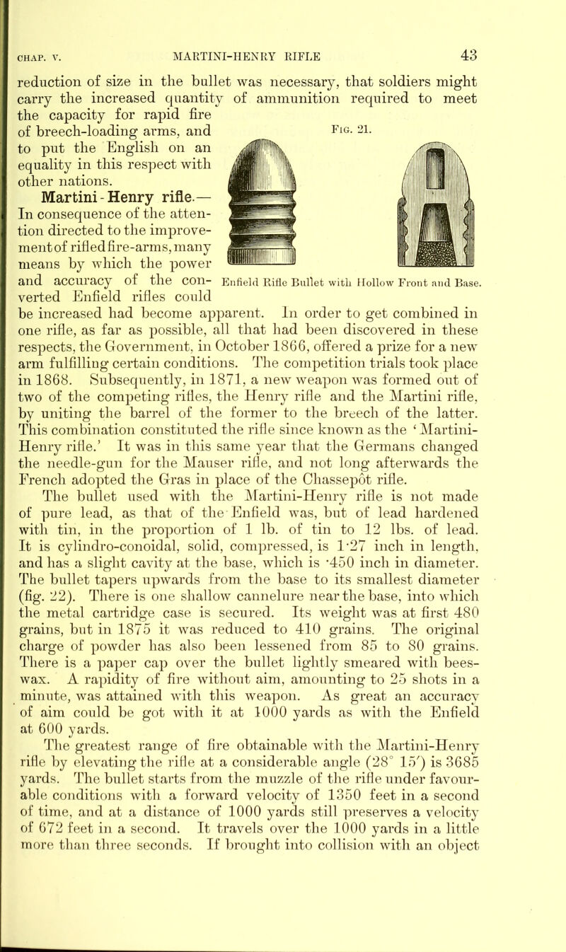 Fig. 21. Enfield Rifle Bullet witli Hollow Front and Base. reduction of size in the bullet was necessary, that soldiers might carry the increased quantity of ammunition required to meet the capacity for rapid fire of breech-loading arms, and to put the English on an equality in this respect with other nations. Martini - Henry rifle.— In consequence of the atten- tion directed to the improve- ment of rifled fire-arms, many means by which the power and accuracy of the con- verted Enfield rifles could be increased had become apparent. In order to get combined in one rifle, as far as possible, all that had been discovered in these respects, the Government, in October 1866, offered a prize for a new arm fulfilling certain conditions. The competition trials took place in 1868. Subsequently, in 1871, a new weapon was formed out of two of the competing rifles, the Henry rifle and the Martini rifle, by uniting the barrel of the former to the breech of the latter. This combination constituted the rifle since known as the ‘ Martini- Henry rifle.’ It was in this same year that the Germans changed the needle-gun for the Mauser rifle, and not long afterwards the French adopted the Gras in place of the Chassepot rifle. The bullet used with the Martini-Henry rifle is not made of pure lead, as that of the Enfield was, but of lead hardened with tin, in the proportion of 1 lb. of tin to 12 lbs. of lead. It is cylindro-conoidal, solid, compressed, is 1'27 inch in length, and has a slight cavity at the base, which is *450 inch in diameter. The bullet tapers upwards from the base to its smallest diameter (fig. 22). There is one shallow cannelure near the base, into which the metal cartridge case is secured. Its weight was at first 480 grains, but in 1875 it was reduced to 410 grains. The original charge of powder has also been lessened from 85 to 80 grains. There is a paper cap over the bullet lightly smeared with bees- wax. A rapidity of fire without aim, amounting to 25 shots in a minute, was attained with this weapon. As great an accuracy of aim could be got with it at 1000 yards as with the Enfield at 600 yards. The greatest range of fire obtainable with the Martini-Henry rifle by elevating the rifle at a considerable angle (28° 15') is 3685 yards. The bullet starts from the muzzle of the rifle under favour- able conditions with a forward velocity of 1350 feet in a second of time, and at a distance of 1000 yards still preserves a velocity of 672 feet in a second. It travels over the 1000 yards in a little more than three seconds. If brought into collision with an object