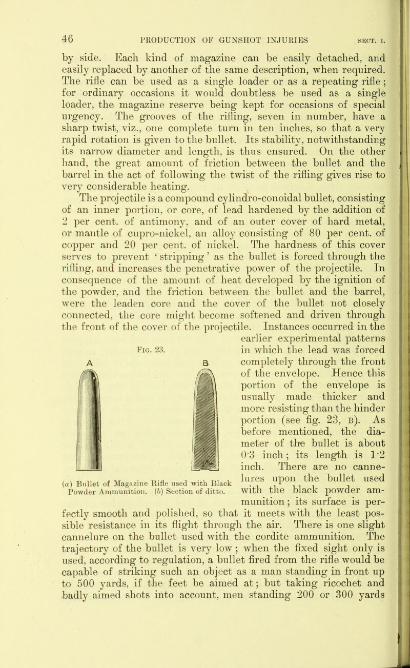 by side. Each kind of magazine can be easily detached, and easily replaced by another of the same description, when required. The rifle can be used as a single loader or as a repeating rifle ; for ordinary occasions it would doubtless be used as a single loader, the magazine reserve being kept for occasions of special urgency. The grooves of the rifling, seven in number, have a sharp twist, viz., one complete turn in ten inches, so that a very rapid rotation is given to the bullet. Its stability, notwithstanding its narrow diameter and length, is thus ensured. On the other hand, the great amount of friction between the bullet and the barrel in the act of following the twist of the rifling gives rise to very considerable heating. The projectile is a compound cylindro-conoidal bullet, consisting of an inner portion, or core, of lead hardened by the addition of 2 per cent, of antimony, and of an outer cover of hard metal, or mantle of cupro-nickel, an alloy consisting of 80 per cent, of copper and 20 per cent, of nickel. The hardness of this cover serves to prevent ‘ stripping ’ as the bullet is forced through the rifling, and increases the penetrative power of the projectile. In consequence of the amount of heat developed by the ignition of the powder, and the friction between the bullet and the barrel, were the leaden core and the cover of the bullet not closely connected, the core might become softened and driven through the front of the cover of the projectile. Instances occurred in the earlier experimental patterns in which the lead was forced completely through the front of the envelope. Hence this portion of the envelope is usually made thicker and more resisting than the hinder portion (see fig. 23, b). As before mentioned, the dia- meter of the bullet is about 0’3 inch; its length is 1*2 inch. There are no canne- lures upon the bullet used with the black powder am- munition ; its surface is per- fectly smooth and polished, so that it meets with the least pos- sible resistance in its flight through the air. There is one slight cannelure on the bullet used with the cordite ammunition. The trajectory of the bullet is very low; when the fixed sight only is used, according to regulation, a bullet fired from the rifle would be capable of striking such an object as a man standing in front up to 500 yards, if the feet be aimed at; but taking ricochet and badly aimed shots into account, men standing 200 or 300 yards Fig. 23. {a) Bullet of Magazine Rifle used with Black Powder Ammunition. (b) Section of ditto.