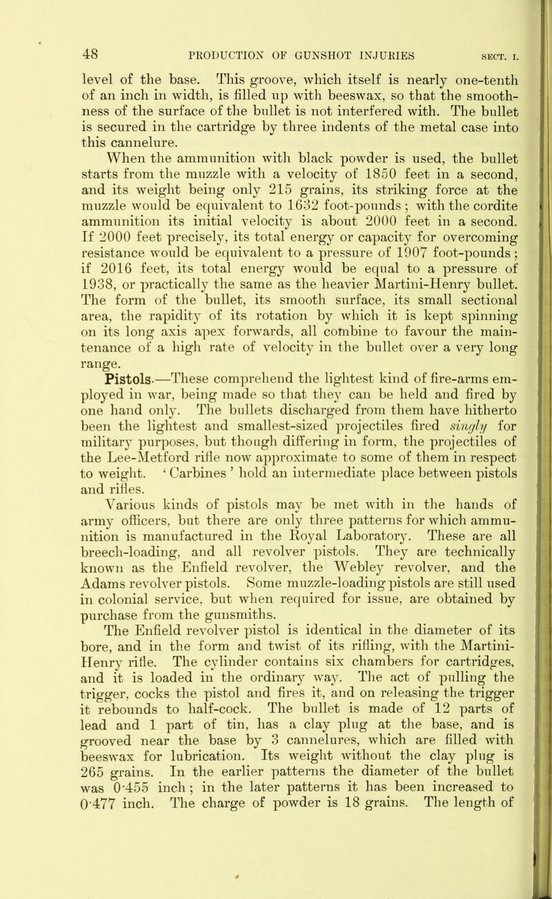 level of the base. This groove, which itself is nearly one-tenth of an inch in width, is filled up with beeswax, so that the smooth- ness of the surface of the bullet is not interfered with. The bullet is secured in the cartridge by three indents of the metal case into this cannelure. When the ammunition with black powder is used, the bullet starts from the muzzle with a velocity of 1850 feet in a second, and its weight being only 215 grains, its striking force at the muzzle would be equivalent to 1632 foot-pounds ; with the cordite ammunition its initial velocity is about 2000 feet in a second. If 2000 feet precisely, its total energy or capacity for overcoming resistance would be equivalent to a pressure of 1907 foot-pounds; if 2016 feet, its total energy would be equal to a pressure of 1938, or practically the same as the heavier Martini-Henry bullet. The form of the bullet, its smooth surface, its small sectional area, the rapidity of its rotation by which it is kept spinning on its long axis apex forwards, all combine to favour the main- tenance of a high rate of velocity in the bullet over a very long range. Pistols.—These comprehend the lightest kind of fire-arms em- ployed in war, being made so that they can be held and fired by one hand only. The bullets discharged from them have hitherto been the lightest and smallest-sized projectiles fired singly for military purposes, but though differing in form, the projectiles of the Lee-Metford rifle now approximate to some of them in respect to weight. ‘ Carbines ’ hold an intermediate place between pistols and rifles. Various kinds of pistols may be met with in the hands of army officers, but there are only three patterns for which ammu- nition is manufactured in the Royal Laboratory. These are all breech-loading, and all revolver pistols. They are technically known as the Enfield revolver, the Webley revolver, and the Adams revolver pistols. Some muzzle-loading pistols are still used in colonial service, but when required for issue, are obtained by purchase from the gunsmiths. The Enfield revolver pistol is identical in the diameter of its bore, and in the form and twist of its rifling, with the Martini- Henry rifle. The cylinder contains six chambers for cartridges, and it is loaded in the ordinary way. The act of pulling the trigger, cocks the pistol and fires it, and on releasing the trigger it rebounds to half-cock. The bullet is made of 12 parts of lead and 1 part of tin, has a clay plug at the base, and is grooved near the base by 3 cannelures, which are filled with beeswax for lubrication. Its weight without the clay plug is 265 grains. In the earlier patterns the diameter of the bullet was 0455 inch; in the later patterns it has been increased to 0 477 inch. The charge of powder is 18 grains. The length of