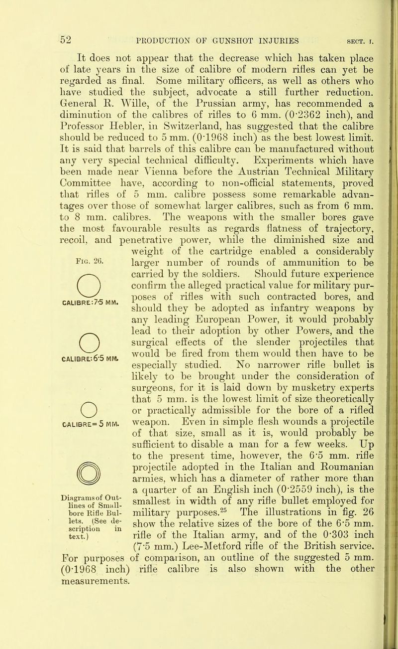 It does not appear that the decrease which has taken place of late years in the size of calibre of modern rifles can yet be regarded as final. Some military officers, as well as others who have studied the subject, advocate a still further reduction. General R. Wille, of the Prussian army, has recommended a diminution of the calibres of rifles to 6 mm. (02362 inch), and Professor Hebler, in Switzerland, has suggested that the calibre should be reduced to 5 mm. (0‘1968 inch) as the best lowest limit. It is said that barrels of this calibre can be manufactured without any very special technical difficulty. Experiments which have been made near Vienna before the Austrian Technical Military Committee have, according to non-official statements, proved that rifles of 5 mm. calibre possess some remarkable advan- tages over those of somewhat larger calibres, such as from 6 mm. to 8 mm. calibres. The weapons with the smaller bores gave the most favourable results as regards flatness of trajectory, recoil, and penetrative power, while the diminished size and weight of the cartridge enabled a considerably larger number of rounds of ammunition to be O carried by the soldiers. Should future experience confirm the alleged practical value for military pur- poses of rifles with such contracted bores, and should they be adopted as infantry weapons by any leading European Power, it would probably Olead to their adoption by other Powers, and the surgical effects of the slender projectiles that would be fired from them would then have to be especially studied. No narrower rifle bullet is likely to be brought under the consideration of surgeons, for it is laid down by musketry experts that 5 mm. is the lowest limit of size theoretically or practically admissible for the bore of a rifled weapon. Even in simple flesh wounds a projectile of that size, small as it is, would probably be sufficient to disable a man for a few weeks. Up to the present time, however, the 6*5 mm. rifle projectile adopted in the Italian and Roumanian armies, which has a diameter of rather more than a quarter of an English inch (0-2559 inch), is the smallest in width of any rifle bullet employed for military purposes.25 The illustrations in fig. 26 show the relative sizes of the bore of the 6*5 mm. rifle of the Italian army, and of the 0’303 inch (7-5 mm.) Lee-Metford rifle of the British service. For purposes of comparison, an outline of the suggested 5 mm. (0-1968 inch) rifle calibre is also shown with the other measurements. Fig. 26. CALIBRE:7*5 MM. CALIBRE-.6-5 MM. o galibre=5 mm. Diagrams of Out- lines of Small- bore Rifle Bul- lets. (See de- scription in text.)