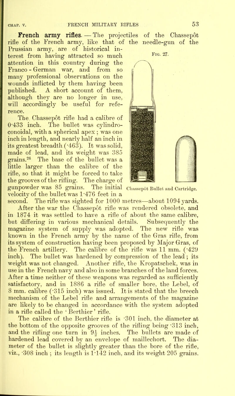 Fig. 27. Chassepot Bullet and Cartridge. French army rifles. — The projectiles of the Chassepot rifle of the French army, like that of the needle-gun of the Prussian army, are of historical in- terest from having attracted so much attention in this country during the Franco - German war, and from so many professional observations on the wounds inflicted by them having been published. A short account of them, although they are no longer in use, will accordingly be useful for refe- rence. The Chassepot rifle had a calibre of 0*433 inch. The bullet was cylindro- conoidal, with a spherical apex ; was one inch in length, and nearly half an inch in its greatest breadth (*463). It was solid, made of lead, and its weight was 385 grains.26 The base of the bullet was a little larger than the calibre of the rifle, so that it might be forced to take the grooves of the rifling. The charge of gunpowder was 85 grains. The initial velocity of the bullet was 1*476 feet in a second. The rifle was sighted for 1000 metres—about 1094 yards. After the war the Chassepot rifle was rendered obsolete, and in 1874 it was settled to have a rifle of about the same calibre, but differing in various mechanical details. Subsequently the magazine system of supply was adopted. The new rifle was known in the French army by the name of the Gras rifle, from its system of construction having been proposed by Major Gras, of the French artillery. The calibre of the rifle was 11 mm. (*429 inch). The bullet was hardened by compression of the lead ; its weight was not changed. Another rifle, the Kropatschek, was in use in the French navy and also in some branches of the land forces. After a time neither of these weapons was regarded as sufficiently satisfactory, and in 1886 a rifle of smaller bore, the Lebel, of 8 mm. calibre (*315 inch) was issued. It is stated that the breech mechanism of the Lebel rifle and arrangements of the magazine are likely to be changed in accordance with the system adopted in a rifle called the ‘ Berthier ’ rifle. The calibre of the Berthier rifle is *301 inch, the diameter at the bottom of the opposite grooves of the rifling being *313 inch, and the rifling one turn in 9J inches. The bullets are made of hardened lead covered by an envelope of maillechort. The dia- meter of the bullet is slightly greater than the bore of the rifle, viz., *308 inch ; its length is 1*142 inch, and its weight 205 grains.