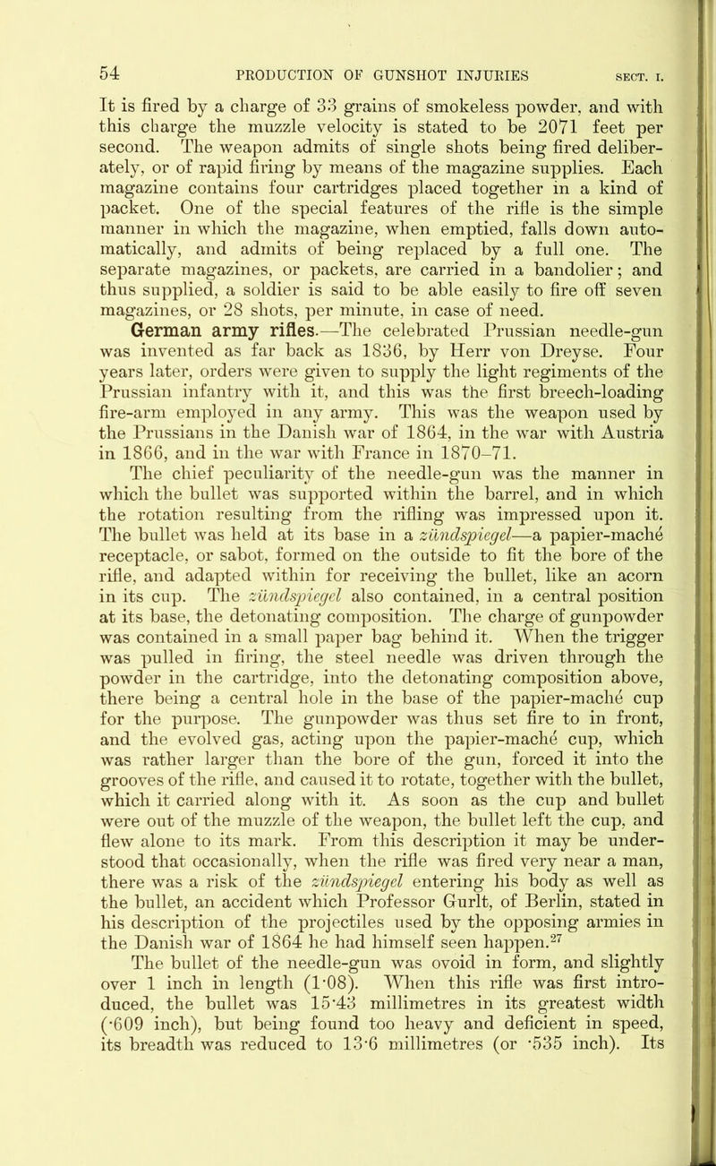 It is fired by a charge of 33 grains of smokeless powder, and with this charge the muzzle velocity is stated to be 2071 feet per second. The weapon admits of single shots being fired deliber- ately, or of rapid firing by means of the magazine supplies. Each magazine contains four cartridges placed together in a kind of packet. One of the special features of the rifle is the simple manner in which the magazine, when emptied, falls down auto- matically, and admits of being replaced by a full one. The separate magazines, or packets, are carried in a bandolier; and thus supplied, a soldier is said to be able easily to fire off seven magazines, or 28 shots, per minute, in case of need. German army rifles.—The celebrated Prussian needle-gun was invented as far back as 1836, by Herr von Dreyse. Four years later, orders were given to supply the light regiments of the Prussian infantry with it, and this was the first breech-loading fire-arm employed in any army. This was the weapon used by the Prussians in the Danish war of 1864, in the war with Austria in 1866, and in the war with France in 1870-71. The chief peculiarity of the needle-gun was the manner in which the bullet was supported within the barrel, and in which the rotation resulting from the rifling was impressed upon it. The bullet was held at its base in a zundspiegel—a papier-mache receptacle, or sabot, formed on the outside to fit the bore of the rifle, and adapted within for receiving the bullet, like an acorn in its cup. The zundspiegel also contained, in a central position at its base, the detonating composition. The charge of gunpowder was contained in a small paper bag behind it. When the trigger was pulled in firing, the steel needle was driven through the powder in the cartridge, into the detonating composition above, there being a central hole in the base of the papier-mache cup for the purpose. The gunpowder was thus set fire to in front, and the evolved gas, acting upon the papier-mache cup, which was rather larger than the bore of the gun, forced it into the grooves of the rifle, and caused it to rotate, together with the bullet, which it carried along with it. As soon as the cup and bullet were out of the muzzle of the weapon, the bullet left the cup, and flew alone to its mark. From this description it may be under- stood that occasionally, when the rifle was fired very near a man, there was a risk of the zundspiegel entering his body as well as the bullet, an accident which Professor Gurlt, of Berlin, stated in his description of the projectiles used by the opposing armies in the Danish war of 1864 he had himself seen happen.27 The bullet of the needle-gun was ovoid in form, and slightly over 1 inch in length (1*08). When this rifle was first intro- duced, the bullet was 15’43 millimetres in its greatest width (*609 inch), but being found too heavy and deficient in speed, its breadth was reduced to 13‘6 millimetres (or *535 inch). Its