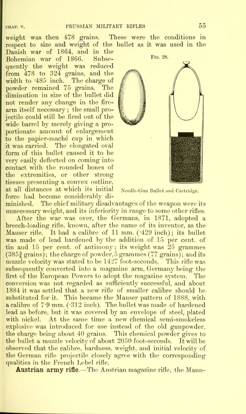 Fig. 28. Needle-Gun Bullet and Cartridge. weight was then 478 grains. These were the conditions in respect to size and weight of the bullet as it was used in the Danish war of 1864, and in the Bohemian war of 1866. Subse- quently the weight was reduced from 478 to 324 grains, and the width to *485 inch. The charge of powder remained 75 grains. The diminution in size of the bullet did not render any change in the fire- arm itself necessary ; the small pro- jectile could still be fired out of the wide barrel by merely giving a pro- portionate amount of enlargement to the papier-mache cup in which it was carried. The elongated oval form of this bullet caused it to be very easily deflected on coming into contact with the rounded bones of the extremities, or other strong tissues presenting a convex outline, at all distances at which its initial force had become considerably di- minished. The chief military disadvantages of the weapon were its unnecessary weight, and its inferiority in range to some other rifles. After the war was over, the Germans, in 1871, adopted a breech-loading rifle, known, after the name of its inventor, as the Mauser rifle. It had a calibre of 11 mm. (*429 inch); its bullet was made of lead hardened by the addition of 15 per cent, of tin and 15 per cent, of antimony; its weight was 25 grammes (385f grains); the charge of powder, 5 grammes (77 grains); and its muzzle velocity was stated to be 1427 foot-seconds. This rifle was subsequently converted into a magazine arm, Germany being the first of the European Powers to adopt the magazine system. The conversion was not regarded as sufficiently successful, and about 1884 it was settled that a new rifle of smaller calibre should be substituted for it. This became the Mauser pattern of 1888, with a calibre of 7‘9 mm. (’312 inch). The bullet was made of hardened lead as before, but it was covered by an envelope of steel, plated with nickel. At the same time a new' chemical semi-smokeless explosive was introduced for use instead of the old gunpowder, the charge being about 40 grains. This chemical powder gives to the bullet a muzzle velocity of about 2050 foot-seconds. It will be observed that the calibre, hardness, weight, and initial velocity of the German rifle projectile closely agree with the corresponding qualities in the French Lebel rifle. Austrian army rifle.—The Austrian magazine rifle, the Mann-