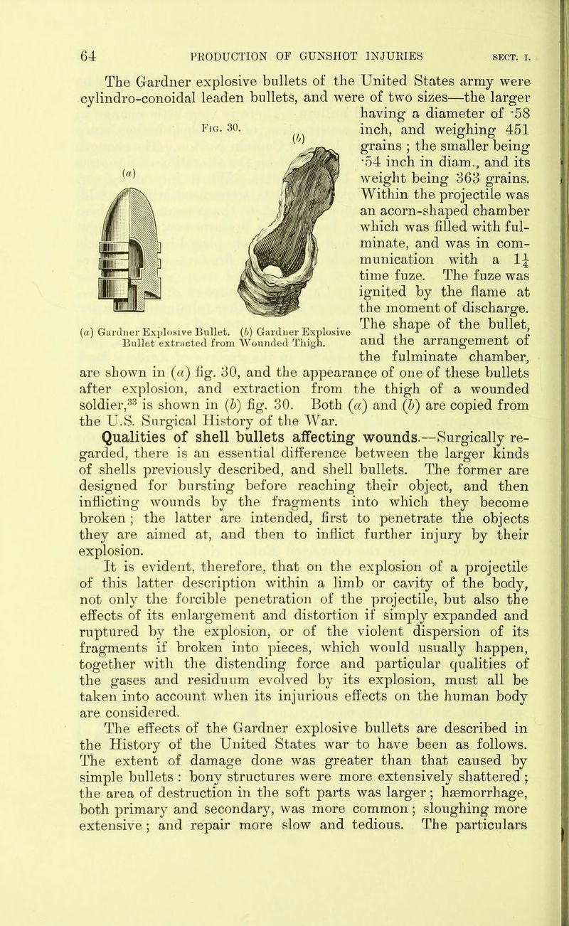 The Gardner explosive bullets of the United States army were cylindro-conoidal leaden bullets, and were of two sizes—the larger having a diameter of *58 Fig. 30. inch, and weighing 451 grains ; the smaller being •54 inch in diam., and its weight being 363 grains. Within the projectile was an acorn-shaped chamber which was filled with ful- minate, and was in com- munication with a 1\ time fuze. The fuze was ignited by the flame at the moment of discharge. , . _ , _ . T^ ™ . . The shape of the bullet, (a) Gardner Explosive Bullet, (o) Gardner Explosive . 1 i Bullet extracted from Wounded Thigh. and the arrangement of the fulminate chamber, are shown in (a) fig. 30, and the appearance of one of these bullets after explosion, and extraction from the thigh of a wounded soldier,33 is shown in (b) fig. 30. Both (a) and (b) are copied from the U.S. Surgical History of the War. Qualities of shell bullets affecting wounds.—Surgically re- garded, there is an essential difference between the larger kinds of shells previously described, and shell bullets. The former are designed for bursting before reaching their object, and then inflicting wounds by the fragments into which they become broken ; the latter are intended, first to penetrate the objects they are aimed at, and then to inflict further injury by their explosion. It is evident, therefore, that on the explosion of a projectile of this latter description within a limb or cavity of the body, not only the forcible penetration of the projectile, but also the effects of its enlargement and distortion if simply expanded and ruptured by the explosion, or of the violent dispersion of its fragments if broken into pieces, which would usually happen, together with the distending force and particular qualities of the gases and residuum evolved by its explosion, must all be taken into account when its injurious effects on the human body are considered. The effects of the Gardner explosive bullets are described in the History of the United States war to have been as follows. The extent of damage done was greater than that caused by simple bullets : bony structures were more extensively shattered ; the area of destruction in the soft parts was larger; haemorrhage, both primary and secondary, was more common; sloughing more extensive; and repair more slow and tedious. The particulars