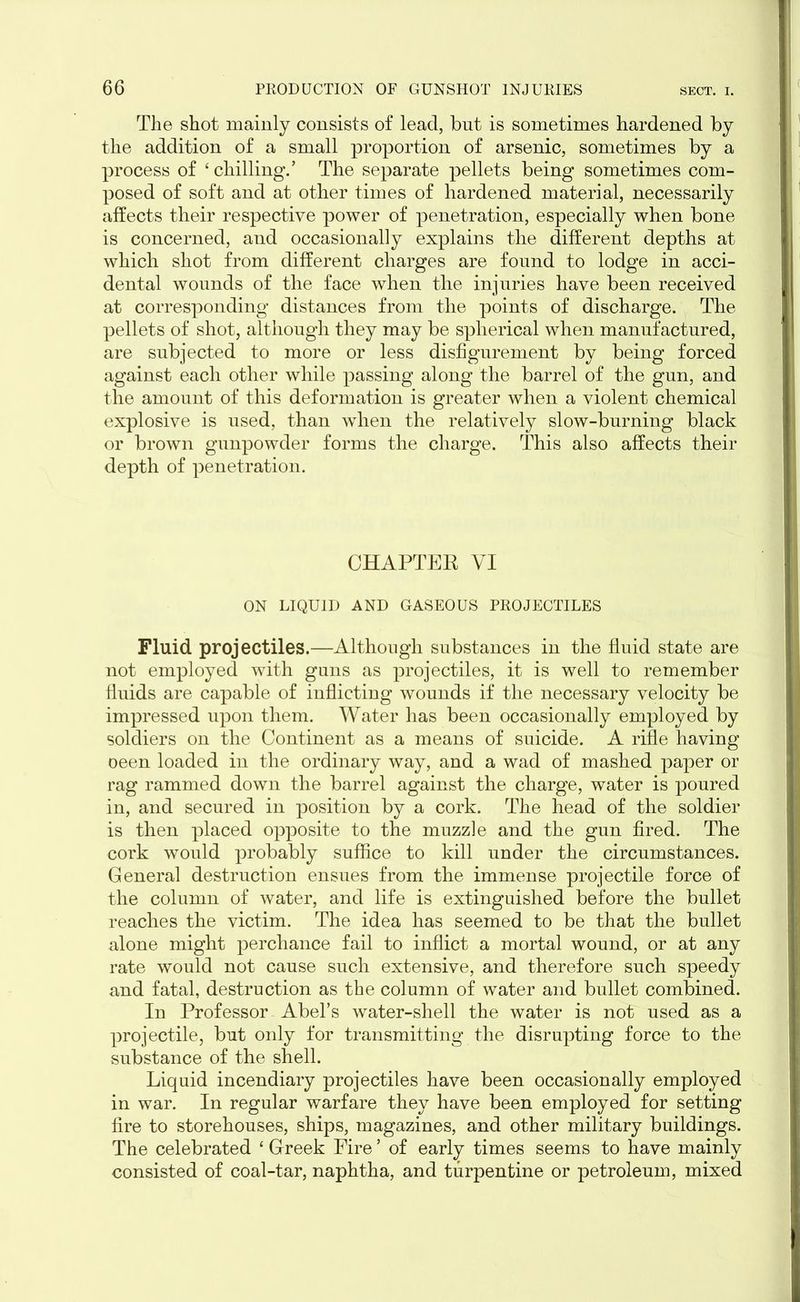 The shot mainly consists of lead, but is sometimes hardened by the addition of a small proportion of arsenic, sometimes by a process of 4 chilling.’ The separate pellets being sometimes com- posed of soft and at other times of hardened material, necessarily affects their respective power of penetration, especially when bone is concerned, and occasionally explains the different depths at which shot from different charges are found to lodge in acci- dental wounds of the face when the injuries have been received at corresponding distances from the points of discharge. The pellets of shot, although they may be spherical when manufactured, are subjected to more or less disfigurement by being forced against each other while passing along the barrel of the gun, and the amount of this deformation is greater when a violent chemical explosive is used, than when the relatively slow-burning black or brown gunpowder forms the charge. This also affects their depth of penetration. CHAPTER VI ON LIQUID AND GASEOUS PROJECTILES Fluid projectiles.—Although substances in the fluid state are not employed with guns as projectiles, it is well to remember fluids are capable of inflicting wounds if the necessary velocity be impressed upon them. Water has been occasionally employed by soldiers on the Continent as a means of suicide. A rifle having oeen loaded in the ordinary way, and a wad of mashed paper or rag rammed down the barrel against the charge, water is poured in, and secured in position by a cork. The head of the soldier is then placed opposite to the muzzle and the gun fired. The cork would probably suffice to kill under the circumstances. General destruction ensues from the immense projectile force of the column of water, and life is extinguished before the bullet reaches the victim. The idea has seemed to be that the bullet alone might perchance fail to inflict a mortal wound, or at any rate would not cause such extensive, and therefore such speedy and fatal, destruction as the column of water and bullet combined. In Professor Abel’s water-shell the water is not used as a projectile, but only for transmitting the disrupting force to the substance of the shell. Liquid incendiary projectiles have been occasionally employed in war. In regular warfare they have been employed for setting fire to storehouses, ships, magazines, and other military buildings. The celebrated 4 Greek Fire ’ of early times seems to have mainly consisted of coal-tar, naphtha, and turpentine or petroleum, mixed