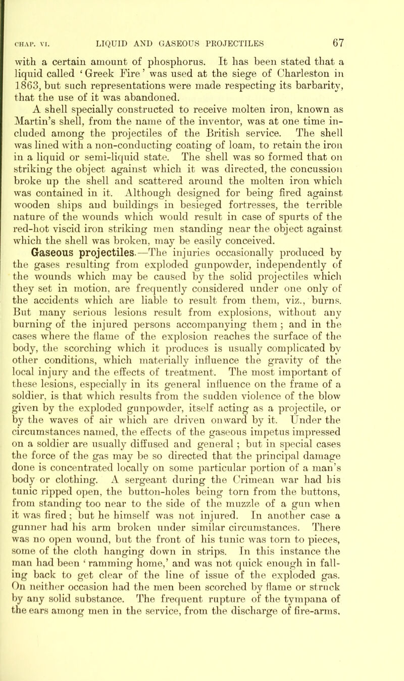 with a certain amount of phosphorus. It has been stated that a liquid called ‘ Greek Fire ’ was used at the siege of Charleston in 1863, but such representations were made respecting its barbarity, that the use of it was abandoned. A shell specially constructed to receive molten iron, known as Martin’s shell, from the name of the inventor, was at one time in- cluded among the projectiles of the British service. The shell was lined with a non-conducting coating of loam, to retain the iron in a liquid or semi-liquid state. The shell was so formed that on striking the object against which it was directed, the concussion broke up the shell and scattered around the molten iron which was contained in it. Although designed for being fired against wooden ships and buildings in besieged fortresses, the terrible nature of the wounds which would result in case of spurts of the red-hot viscid iron striking men standing near the object against which the shell was broken, may be easily conceived. Gaseous projectiles.—The injuries occasionally produced by the gases resulting from exploded gunpowder, independently of the wounds which may be caused by the solid projectiles which they set in motion, are frequently considered under one only of the accidents which are liable to result from them, viz., burns. But many serious lesions result from explosions, without any burning of the injured persons accompanying them ; and in the cases where the flame of the explosion reaches the surface of the body, the scorching which it produces is usually complicated by other conditions, which materially influence the gravity of the local injury and the effects of treatment. The most important of these lesions, especially in its general influence on the frame of a soldier, is that which results from the sudden violence of the blow given by the exploded gunpowder, itself acting as a projectile, or by the waves of air which are driven onward by it. Under the circumstances named, the effects of the gaseous impetus impressed on a soldier are usually diffused and general ; but in special cases the force of the gas may be so directed that the principal damage done is concentrated locally on some particular portion of a man’s body or clothing. A sergeant during the Crimean war had bis tunic ripped open, the button-holes being torn from the buttons, from standing too near to the side of the muzzle of a gun when it was fired; but he himself was not injured. In another case a gunner had his arm broken under similar circumstances. There was no open wound, but the front of his tunic was torn to pieces, some of the cloth hanging down in strips. In this instance the man had been ‘ ramming home,’ and was not quick enough in fall- ing back to get clear of the line of issue of the exploded gas. On neither occasion had the men been scorched by flame or struck by any solid substance. The frequent rupture of the tympana of the ears among men in the service, from the discharge of fire-arms.