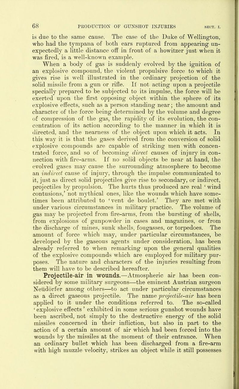 is due to tlie same cause. The case of the Duke of Wellington, who had the tympana of both ears ruptured from appearing un- expectedly a little distance off in front of a howitzer just when it was fired, is a well-known example. When a body of gas is suddenly evolved by the ignition of an explosive compound, the violent propulsive force to which it gives rise is well illustrated in the ordinary projection of the solid missile from a gun or rifle. If not acting upon a projectile specially prepared to be subjected to its impulse, the force will be exerted upon the first opposing object within the sphere of its explosive effects, such as a person standing near; the amount and character of the force being determined by the volume and degree of compression of the gas, the rapidity of its evolution, the con- centration of its action according to the manner in which it is directed, and the nearness of the object upon which it acts. In this way it is that the gases derived from the conversion of solid explosive compounds are capable of striking men with concen- trated force, and so of becoming direct causes of injury in con- nection with fire-arms. If no solid objects be near at hand, the evolved gases may cause the surrounding atmosphere to become an indirect cause of injury, through the impulse communicated to it, just as direct solid projectiles give rise to secondary, or indirect, projectiles by propulsion. The hurts thus produced are real 4 wind contusions,’ not mythical ones, like the wounds which have some- times been attributed to ‘vent de boulet.’ They are met with under various circumstances in military practice. The volume of gas may be projected from fire-arms, from the bursting of shells, from explosions of gunpowder in cases and magazines, or from the discharge of mines, sunk shells, fougasses, or torpedoes. The amount of force which may, under particular circumstances, be developed by the gaseous agents under consideration, has been already referred to when remarking upon the general qualities of the explosive compounds which are employed for military pur- poses. The nature and characters of the injuries resulting from them will have to be described hereafter. Projectile-air in wounds.—Atmospheric air has been con- sidered by some military surgeons—the eminent Austrian surgeon Neudorfer among others—to act under particular circumstances as a direct gaseous projectile. The nama projectile-air has been applied to it under the conditions referred to. The so-called ‘ explosive effects ’ exhibited in some serious gunshot wounds have been ascribed, not simply to the destructive energy of the solid missiles concerned in their infliction, but also in part to the action of a certain amount of air which had been forced into the wounds by the missiles at the moment of their entrance. When an ordinary bullet which has been discharged from a fire-arm with high muzzle velocity, strikes an object while it still possesses