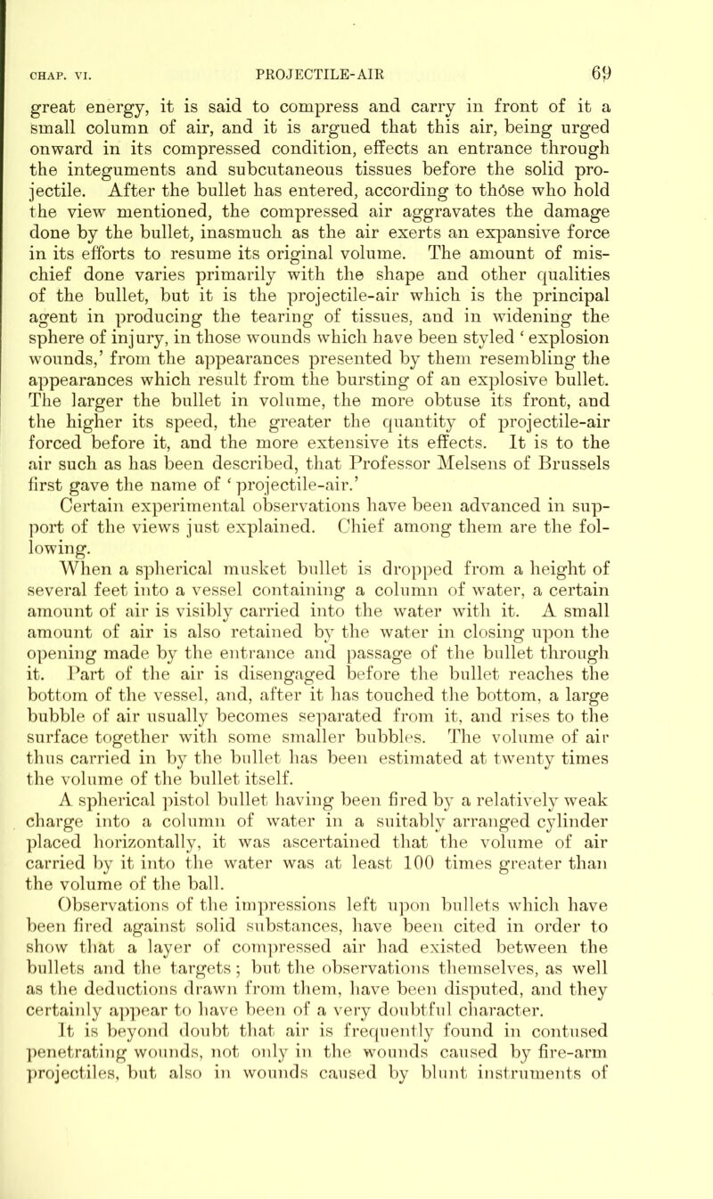 great energy, it is said to compress and carry in front of it a Small column of air, and it is argued that this air, being urged onward in its compressed condition, effects an entrance through the integuments and subcutaneous tissues before the solid pro- jectile. After the bullet has entered, according to th6se who hold the view mentioned, the compressed air aggravates the damage done by the bullet, inasmuch as the air exerts an expansive force in its efforts to resume its original volume. The amount of mis- chief done varies primarily with the shape and other qualities of the bullet, but it is the projectile-air which is the principal agent in producing the tearing of tissues, and in widening the sphere of injury, in those wounds which have been styled ‘ explosion wounds,’ from the appearances presented by them resembling the appearances which result from the bursting of an explosive bullet. The larger the bullet in volume, the more obtuse its front, and the higher its speed, the greater the quantity of projectile-air forced before it, and the more extensive its effects. It is to the air such as has been described, that Professor Melsens of Brussels first gave the name of ‘ projectile-air.’ Certain experimental observations have been advanced in sup- port of the views just explained. Chief among them are the fol- lowing. When a spherical musket bullet is dropped from a height of several feet into a vessel containing a column of water, a certain amount of air is visibly carried into the water with it. A small amount of air is also retained by the water in closing upon the opening made by the entrance and passage of the bullet through it. Part of the air is disengaged before the bullet reaches the bottom of the vessel, and, after it has touched the bottom, a large bubble of air usually becomes separated from it, and rises to the surface together with some smaller bubbles. The volume of air thus carried in by the bullet has been estimated at twenty times the volume of the bullet itself. A spherical pistol bullet having been fired by a relatively weak charge into a column of water in a suitably arranged cylinder placed horizontally, it was ascertained that the volume of air carried by it into the water was at least 100 times greater than the volume of the ball. Observations of the impressions left upon bullets which have been fired against solid substances, have been cited in order to show that a layer of compressed air had existed between the bullets and the targets; but the observations themselves, as well as the deductions drawn from them, have been disputed, and they certainly appear to have been of a very doubtful character. It is beyond doubt that air is frequently found in contused penetrating wounds, not only in the wounds caused by fire-arm projectiles, but also in wounds caused by blunt instruments of