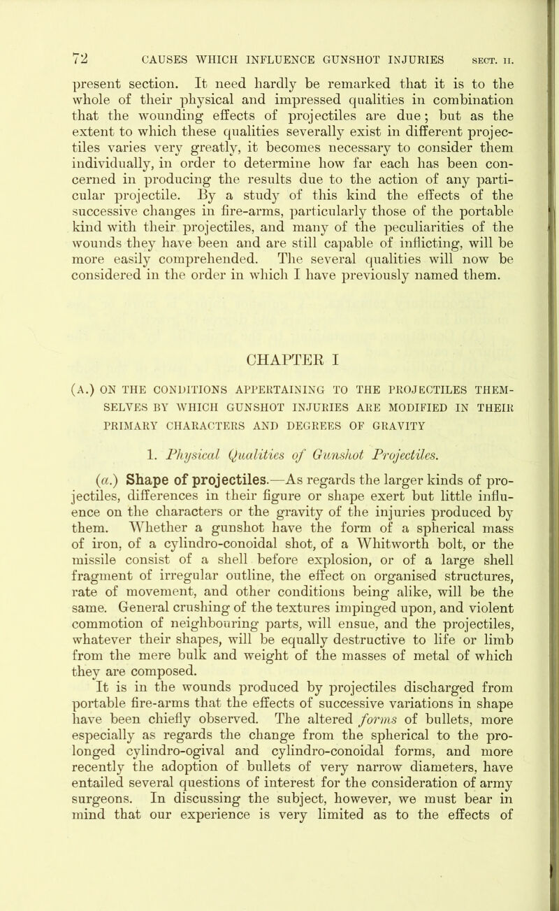 present section. It need hardly be remarked that it is to the whole of their physical and impressed qualities in combination that the wounding effects of proj ectiles are due; but as the extent to which these qualities severally exist in different projec- tiles varies very greatly, it becomes necessary to consider them individually, in order to determine how far each has been con- cerned in producing the results due to the action of any parti- cular projectile. By a study of this kind the effects of the successive changes in fire-arms, particularly those of the portable kind with their projectiles, and many of the peculiarities of the wounds they have been and are still capable of inflicting, will be more easily comprehended. The several qualities will now be considered in the order in which I have previously named them. CHAPTER I (A.) ON THE CONDITIONS APPERTAINING TO THE PROJECTILES THEM- SELVES BY WHICH GUNSHOT INJURIES ARE MODIFIED IN THEIR PRIMARY CHARACTERS AND DEGREES OF GRAVITY 1. Physical Qualities of Gunshot Projectiles. (a.) Shape of projectiles.—As regards the larger kinds of pro- jectiles, differences in their figure or shape exert but little influ- ence on the characters or the gravity of the injuries produced by them. Whether a gunshot have the form of a spherical mass of iron, of a cylindro-conoidal shot, of a Whitworth bolt, or the missile consist of a shell before explosion, or of a large shell fragment of irregular outline, the effect on organised structures, rate of movement, and other conditions being alike, will be the same. General crushing of the textures impinged upon, and violent commotion of neighbouring parts, will ensue, and the projectiles, whatever their shapes, will be equally destructive to life or limb from the mere bulk and weight of the masses of metal of which they are composed. It is in the wounds produced by projectiles discharged from portable fire-arms that the effects of successive variations in shape have been chiefly observed. The altered forms of bullets, more especially as regards the change from the spherical to the pro- longed cylindro-ogival and cylindro-conoidal forms, and more recently the adoption of bullets of very narrow diameters, have entailed several questions of interest for the consideration of army surgeons. In discussing the subject, however, we must bear in mind that our experience is very limited as to the effects of