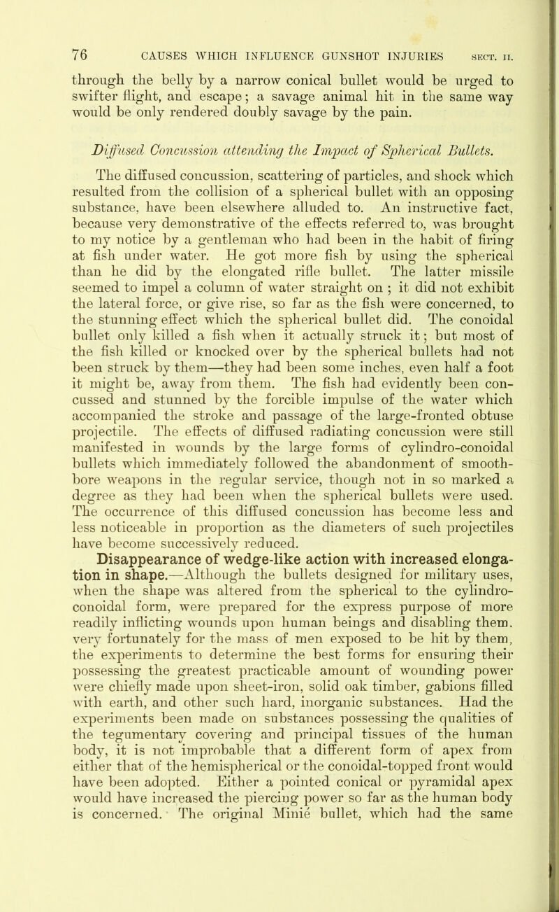 through the belly by a narrow conical bullet would be urged to swifter flight, and escape; a savage animal hit in the same way would be only rendered doubly savage by the pain. Diffused Concussion attending the Impact of Spherical Bullets. The diffused concussion, scattering of particles, and shock which resulted from the collision of a spherical bullet with an opposing substance, have been elsewhere alluded to. An instructive fact, because very demonstrative of the effects referred to, was brought to my notice by a gentleman who had been in the habit of firing at fish under water. He got more fish by using the spherical than he did by the elongated rifle bullet. The latter missile seemed to impel a column of water straight on ; it did not exhibit the lateral force, or give rise, so far as the fish were concerned, to the stunning effect which the spherical bullet did. The conoidal bullet only killed a fish when it actually struck it; but most of the fish killed or knocked over by the spherical bullets had not been struck by them—they had been some inches, even half a foot it might be, away from them. The fish had evidently been con- cussed and stunned by the forcible impulse of the water which accompanied the stroke and passage of the large-fronted obtuse projectile. The effects of diffused radiating concussion were still manifested in wounds by the large forms of cylindro-conoidal bullets which immediately followed the abandonment of smooth- bore weapons in the regular service, though not in so marked a degree as they had been when the spherical bullets were used. The occurrence of this diffused concussion has become less and less noticeable in proportion as the diameters of such projectiles have become successively reduced. Disappearance of wedge-like action with increased elonga- tion in shape.—Although the bullets designed for military uses, when the shape was altered from the spherical to the cylindro- conoidal form, were prepared for the express purpose of more readily inflicting wounds upon human beings and disabling them, very fortunately for the mass of men exposed to be hit by them, the experiments to determine the best forms for ensuring their possessing the greatest practicable amount of wounding power were chiefly made upon sheet-iron, solid oak timber, gabions filled with earth, and other such hard, inorganic substances. Had the experiments been made on substances possessing the qualities of the tegumentary covering and principal tissues of the human body, it is not improbable that a different form of apex from either that of the hemispherical or the conoidal-topped front would have been adopted. Either a pointed conical or pyramidal apex would have increased the piercing power so far as the human body is concerned. The original Minie bullet, which had the same