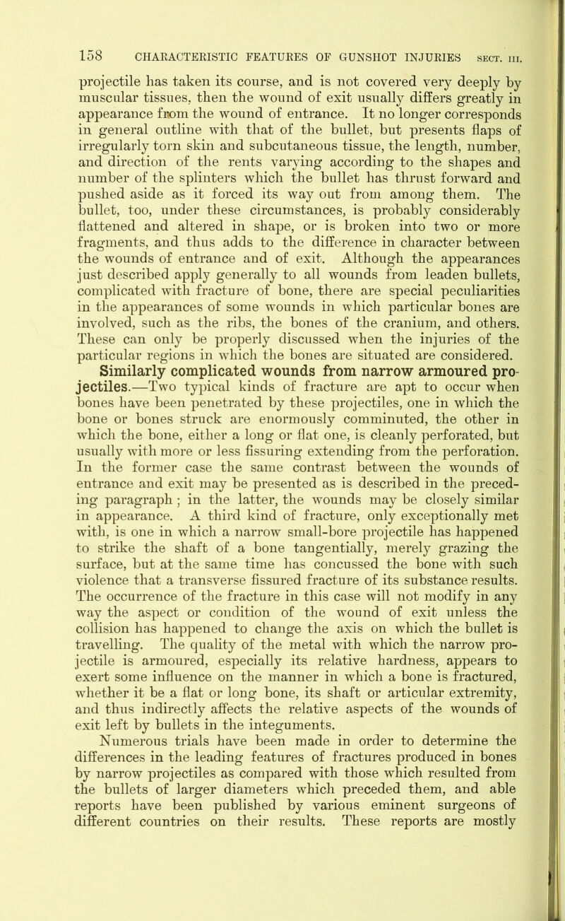 projectile has taken its course, and is not covered very deeply by muscular tissues, then the wound of exit usually differs greatly in appearance from the wound of entrance. It no longer corresponds in general outline with that of the bullet, but presents flaps of irregularly torn skin and subcutaneous tissue, the length, number, and direction of the rents varying according to the shapes and number of the splinters which the bullet has thrust forward and pushed aside as it forced its way out from among them. The bullet, too, under these circumstances, is probably considerably flattened and altered in shape, or is broken into two or more fragments, and thus adds to the difference in character between the wounds of entrance and of exit. Although the appearances just described apply generally to all wounds from leaden bullets, complicated with fracture of bone, there are special peculiarities in the appearances of some wounds in which particular bones are involved, such as the ribs, the bones of the cranium, and others. These can only be properly discussed when the injuries of the particular regions in which the bones are situated are considered. Similarly complicated wounds from narrow armoured pro- jectiles.—Two typical kinds of fracture are apt to occur when bones have been penetrated by these projectiles, one in which the bone or bones struck are enormously comminuted, the other in which the bone, either a long or flat one, is cleanly perforated, but usually with more or less Assuring extending from the perforation. In the former case the same contrast between the wounds of entrance and exit may be presented as is described in the preced- ing paragraph ; in the latter, the wounds may be closely similar in appearance. A third kind of fracture, only exceptionally met with, is one in which a narrow small-bore projectile has happened to strike the shaft of a bone tangentially, merely grazing the surface, but at the same time has concussed the bone with such violence that a transverse fissured fracture of its substance results. The occurrence of the fracture in this case will not modify in any way the aspect or condition of the wound of exit unless the collision has happened to change the axis on which the bullet is travelling. The quality of the metal with which the narrow pro- jectile is armoured, especially its relative hardness, appears to exert some influence on the manner in which a bone is fractured, whether it be a flat or long bone, its shaft or articular extremity, and thus indirectly affects the relative aspects of the wounds of exit left by bullets in the integuments. Numerous trials have been made in order to determine the differences in the leading features of fractures produced in bones by narrow projectiles as compared with those which resulted from the bullets of larger diameters which preceded them, and able reports have been published by various eminent surgeons of different countries on their results. These reports are mostly