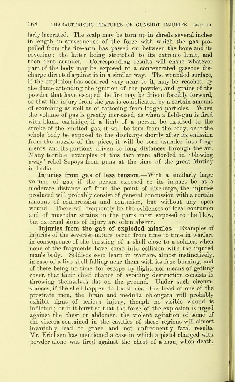 larly lacerated. The scalp may be torn up in shreds several inches in length, in consequence of the force with which the gas pro- pelled from the fire-arm has passed on between the bone and its covering; the latter being stretched to its extreme limit, and then rent asunder. Corresponding results will ensue whatever part of the body may be exposed to a concentrated gaseous dis- charge directed against it in a similar way. The wounded surface, if the explosion has occurred very near to it, may be reached by the flame attending the ignition of the powder, and grains of the powder that have escaped the fire may be driven forcibly forward, so that the injury from the gas is complicated by a certain amount of scorching as well as of tattooing from lodged particles. When the volume of gas is greatly increased, as when a field-gun is fired with blank cartridge, if a limb of a person be exposed to the stroke of the emitted gas, it will be torn from the body, or if the whole body be exposed to the discharge shortly after its emission from the muzzle of the piece, it will be torn asunder into frag- ments, and its portions driven to long distances through the air. Many terrible examples of this fact were afforded in ‘ blowing away ’ rebel Sepoys from guns at the time of the great Mutiny in India. Injuries from gas of less tension—With a similarly large volume of gas, if the person exposed to its impact be at a moderate distance off from the point of discharge, the injuries produced will probably consist of general concussion with a certain amount of compression and contusion, but without any open wound. There will frequently be the evidences of local contusion and of muscular strains in the parts most exposed to the blow, but external signs of injury are often absent. Injuries from the gas of exploded missiles.—Examples of injuries of the severest nature occur from time to time in warfare in consequence of the bursting of a shell close to a soldier, when none of the fragments have come into collision with the injured man’s body. Soldiers soon learn in warfare, almost instinctively, in case of a live shell falling near them with its fuze burning, and of there being no time for escape by flight, nor means of getting cover, that their chief chance of avoiding destruction consists in throwing themselves flat on the ground. Under such circum- stances, if the shell happen to burst near the head of one of the prostrate men, the brain and medulla oblongata will probably exhibit signs of serious injury, though no visible wound is inflicted ; or if it burst so that the force of the explosion is urged against the chest or abdomen, the violent agitation of some of the viscera contained in the cavities of these regions will almost invariably lead to grave and not unfrequently fatal results. Mr. Erichsen has mentioned a case in which a pistol charged with powder alone was fired against the chest of a man, when death,