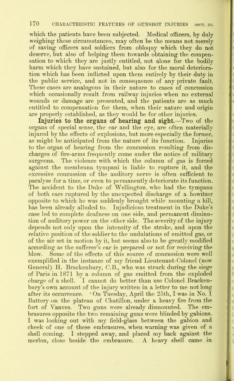 which the patients have been subjected. Medical officers, by duly weighing these circumstances, may often be the means not merely of saving officers and soldiers from obloquy which they do not deserve, but also of helping them towards obtaining the compen- sation to which they are justly entitled, not alone for the bodily harm which they have sustained, but also for the moral deteriora- tion which has been inflicted upon them entirely by their duty in the public service, and not in consequence of any private fault. These cases are analogous in their nature to cases of concussion which occasionally result from railway injuries when no external wounds or damage are presented, and the patients are as much entitled to compensation for them, when their nature and origin are properly established, as they would be for other injuries. Injuries to the organs of hearing and sight.—Two of the organs of special sense, the ear and the eye, are often materially injured by the effects of explosions, but more especially the former, as might be anticipated from the nature of its function. Injuries to the organ of hearing from the concussion resulting from dis- charges of fire-arms frequently come under the notice of military surgeons. The violence with which the column of gas is forced against the membrana tympani is liable to rupture it, and the excessive concussion of the auditory nerve is often sufficient to paralyse for a time, or even to permanently deteriorate its function. The accident to the Duke of Wellington, who had the tympana of both ears ruptured by the unexpected discharge of a howitzer opposite to which he was suddenly brought while mounting a hill, has been already alluded to. Injudicious treatment in the Duke’s case led to complete deafness on one side, and permanent diminu- tion of auditory power on the other side. The severity of the injury depends not only upon the intensity of the stroke, and upon the relative position of the soldier to the undulations of emitted gas, or of the air set in motion by it, but seems also to be greatly modified according as the sufferer’s ear is prepared or not for receiving the blow. Some of the effects of this source of concussion were well exemplified in the instance of my friend Lieutenant-Colonel (now General) H. Brackenbury, C.B., who was struck during the siege of Paris in 1871 by a column of gas emitted from the exploded charge of a shell. I cannot do better than use Colonel Bracken- bury’s own account of the injury written in a letter to me not long after its occurrence. ‘ On Tuesday, April the 25th, I was in No. 1 Battery .on the plateau of Chatillon, under a heavy fire from the fort of Yanves. Two guns were already dismounted. The em- brasures opposite the two remaining guns were blinded by gabions. I was looking out with my field-glass between the gabion and cheek of one of these embrasures, when warning was given of a shell coming. I stepped away, and placed my back against the merlon, close beside the embrasure. A heavy shell came in