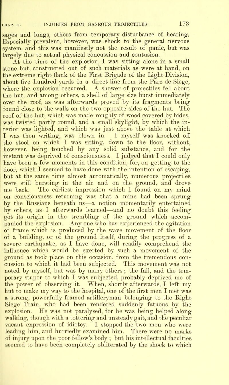 sages and lungs, others from temporary disturbance of hearing. Especially prevalent, however, was shock to the general nervous system, and this was manifestly not the result of panic, but was largely due to actual physical concussion and contusion. At the time of the explosion, I was sitting alone in a small stone hut, constructed out of such materials as were at hand, on the extreme right flank of the First Brigade of the Light Division, about five hundred yards in a direct line from the Parc de Siege, where the explosion occurred. A shower of projectiles fell about the hut, and among others, a shell of large size burst immediately over the roof, as was afterwards proved by its fragments being found close to the walls on the two opposite sides of the hut. The roof of the hut, which was made roughly of wood covered by hides, was twisted partly round, and a small skylight, by which the in- terior was lighted, and which was just above the table at which I was then writing, was blown in. I myself was knocked off the stool on which I was sitting, down to the floor, without, however, being touched by any solid substance, and for the instant was deprived of consciousness. I judged that I could only have been a few moments in this condition, for, on getting to the door, which I seemed to have done with the intention of escaping, but at the same time almost automatically, numerous projectiles were still bursting in the air and on the ground, and drove me back. The earliest impression which I found on my mind ! on consciousness returning was that a mine had been sprung by the Russians beneath us—a notion momentarily entertained by others, as I afterwards learned—and no doubt this feeling got its origin in the trembling of the ground which accom- panied the explosion. Any one who has experienced the agitation of frame which is produced by the wave movement of the floor of a building, or of the ground itself, during the progress of a severe earthquake, as I have done, will readily comprehend the influence which would be exerted by such a movement of the ground as took place on this occasion, from the tremendous con- cussion to which it had been subjected. This movement was not noted by myself, but was by many others ; the fall, and the tem- porary stupor to which I was subjected, probably deprived me of the power of observing it. When, shortly afterwards, I left my hut to make my way to the hospital, one of the first men I met was a strong, powerfully framed artilleryman belonging to the Right Siege Train, who had been rendered suddenly fatuous by the explosion. He was not paralysed, for he was being helped along walking, though with a tottering and unsteady gait, and the peculiar vacant expression of idiotcy. I stopped the two men who were leading him, and hurriedly examined him. There were no marks of injury upon the poor fellow’s body ; but his intellectual faculties seemed to have been completely obliterated by the shock to which