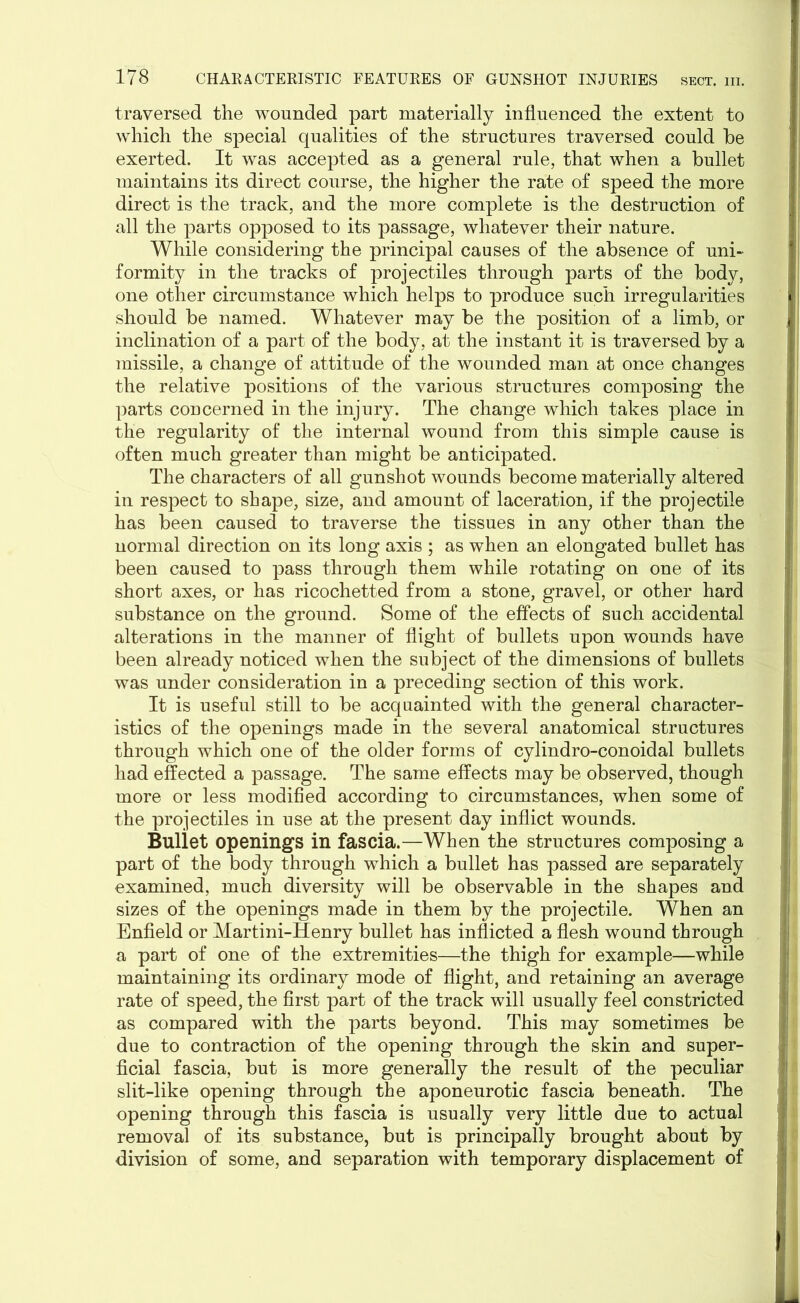 traversed the wounded part materially influenced the extent to which the special qualities of the structures traversed could he exerted. It was accepted as a general rule, that when a bullet maintains its direct course, the higher the rate of speed the more direct is the track, and the more complete is the destruction of all the parts opposed to its passage, whatever their nature. While considering the principal causes of the absence of uni- formity in the tracks of projectiles through parts of the body, one other circumstance which helps to produce such irregularities should be named. Whatever may be the position of a limb, or inclination of a part of the body, at the instant it is traversed by a missile, a change of attitude of the wounded man at once changes the relative positions of the various structures composing the parts concerned in the injury. The change which takes place in the regularity of the internal wound from this simple cause is often much greater than might be anticipated. The characters of all gunshot wounds become materially altered in respect to shape, size, and amount of laceration, if the projectile has been caused to traverse the tissues in any other than the normal direction on its long axis ; as when an elongated bullet has been caused to pass through them while rotating on one of its short axes, or has ricochetted from a stone, gravel, or other hard substance on the ground. Some of the effects of such accidental alterations in the manner of flight of bullets upon wounds have been already noticed when the subject of the dimensions of bullets was under consideration in a preceding section of this work. It is useful still to be acquainted with the general character- istics of the openings made in the several anatomical structures through which one of the older forms of cylindro-conoidal bullets had effected a passage. The same effects may be observed, though more or less modified according to circumstances, when some of the projectiles in use at the present day inflict wounds. Bullet openings in fascia.—When the structures composing a part of the body through which a bullet has passed are separately examined, much diversity will be observable in the shapes and sizes of the openings made in them by the projectile. When an Enfield or Martini-Henry bullet has inflicted a flesh wound through a part of one of the extremities—the thigh for example—while maintaining its ordinary mode of flight, and retaining an average rate of speed, the first part of the track will usually feel constricted as compared with the parts beyond. This may sometimes be due to contraction of the opening through the skin and super- ficial fascia, but is more generally the result of the peculiar slit-like opening through the aponeurotic fascia beneath. The opening through this fascia is usually very little due to actual removal of its substance, but is principally brought about by division of some, and separation with temporary displacement of