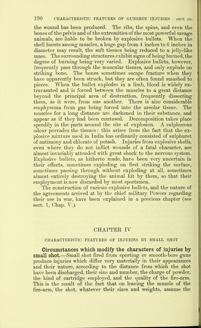 the wound has been produced. The ribs, the spine, and even the bones of the pelvis and of the extremities of the most powerful savage animals, are liable to be broken by explosive bullets. When the shell bursts among muscles, a huge gap from 4 inches to 6 inches in diameter may result, the soft tissues being reduced to a jelly-like mass. The surrounding structures exhibit signs of being burned, the degree of burning being very varied. Explosive bullets, however, frequently pass through the muscular tissues, and only explode on striking bone. The bones sometimes escape fracture when they have apparently been struck, but they are often found smashed to pieces. When the bullet explodes in a limb, blood is widely ex- travasated and is forced between the muscles to a great distance beyond the principal area of destruction, frequently dissecting them, as it were, from one another. There is also considerable emphysema from gas being forced into the areolar tissue. The muscles for a long distance are darkened in their substance, and appear as if they had been contused. Decomposition takes place speedily in the parts around the site of explosion. A sulphurous odour pervades the tissues: this arises from the fact that the ex- plosive mixture used in India has ordinarily consisted of sulphuret of antimony and chlorate of potash. Injuries from explosive shells, even where they do not inflict wounds of a fatal character, are almost invariably attended with great shock to the nervous system. Explosive bullets, as hitherto made, have been very uncertain in their effects, sometimes exploding on first striking the surface, sometimes passing through without exploding at all, sometimes almost entirely destroying the animal hit by them, so that their employment is now discarded by most sportsmen. The construction of various explosive bullets, and the nature of the agreements arrived at by the chief military Powers regarding their use in w^ar, have been explained in a previous chapter (see sect. 1, Chap. V.). CHAPTER IV CHARACTERISTIC FEATURES OF INJURIES BY SMALL SHOT Circumstances which modify the characters of injuries by small shot.—Small shot fired from sporting or smooth-bore guns produce injuries which differ very materially in their appearances and their nature, according to the distance from which the shot have been discharged, their size and number, the charge of powder, the kind of cartridge employed, and the quality of the fire-arm. This is the result of the fact that on leaving the muzzle of the fire-arm, the shot, whatever their sizes and weights, assume the