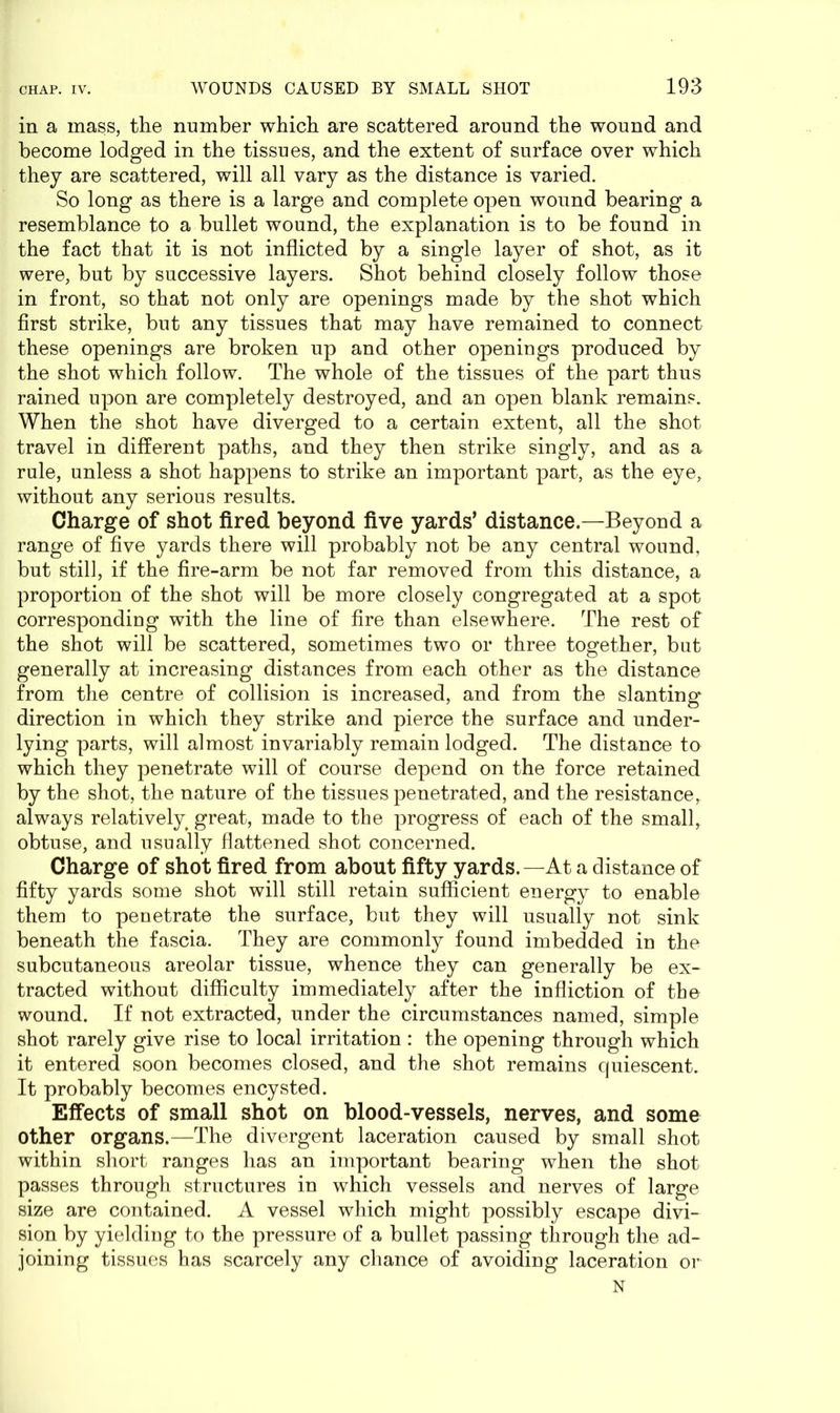 in a mass, the number which are scattered around the wound and become lodged in the tissues, and the extent of surface over which they are scattered, will all vary as the distance is varied. So long as there is a large and complete open wound bearing a resemblance to a bullet wound, the explanation is to be found in the fact that it is not inflicted by a single layer of shot, as it were, but by successive layers. Shot behind closely follow those in front, so that not only are openings made by the shot which first strike, but any tissues that may have remained to connect these openings are broken up and other openings produced by the shot which follow. The whole of the tissues of the part thus rained upon are completely destroyed, and an open blank remains. When the shot have diverged to a certain extent, all the shot travel in different paths, and they then strike singly, and as a rule, unless a shot happens to strike an important part, as the eye, without any serious results. Charge of shot fired beyond five yards’ distance.—Beyond a range of five yards there will probably not be any central wound, but still, if the fire-arm be not far removed from this distance, a proportion of the shot will be more closely congregated at a spot corresponding with the line of fire than elsewhere. The rest of the shot will be scattered, sometimes two or three together, but generally at increasing distances from each other as the distance from the centre of collision is increased, and from the slanting direction in which they strike and pierce the surface and under- lying parts, will almost invariably remain lodged. The distance to which they penetrate will of course depend on the force retained by the shot, the nature of the tissues penetrated, and the resistance, always relatively great, made to the progress of each of the small, obtuse, and usually flattened shot concerned. Charge of shot fired from about fifty yards.—At a distance of fifty yards some shot will still retain sufficient energy to enable them to penetrate the surface, but they will usually not sink beneath the fascia. They are commonly found imbedded in the subcutaneous areolar tissue, whence they can generally be ex- tracted without difficulty immediately after the infliction of the wound. If not extracted, under the circumstances named, simple shot rarely give rise to local irritation : the opening through which it entered soon becomes closed, and the shot remains quiescent. It probably becomes encysted. Effects of small shot on blood-vessels, nerves, and some other organs.—The divergent laceration caused by small shot within short ranges has an important bearing when the shot passes through structures in which vessels and nerves of large size are contained. A vessel which might possibly escape divi- sion by yielding to the pressure of a bullet passing through the ad- joining tissues has scarcely any chance of avoiding laceration or N