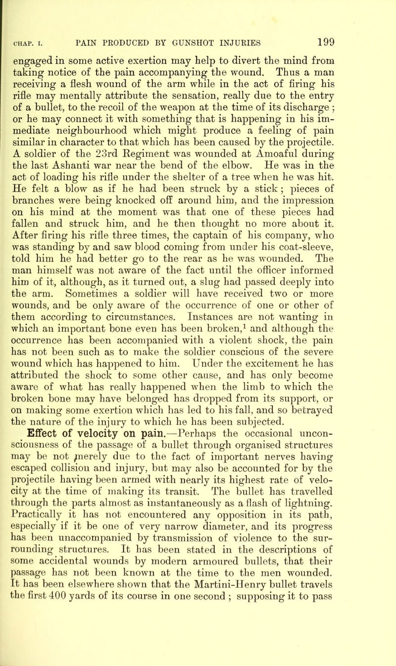 engaged in some active exertion may help to divert the mind from taking notice of the pain accompanying the wound. Thus a man receiving a flesh wound of the arm while in the act of firing his rifle may mentally attribute the sensation, really due to the entry of a bullet, to the recoil of the weapon at the time of its discharge ; or he may connect it with something that is happening in his im- mediate neighbourhood which might produce a feeling of pain similar in character to that which has been caused by the projectile. A soldier of the 23rd Regiment was wounded at Amoaful during the last Ashanti war near the bend of the elbow. He was in the act of loading his rifle under the shelter of a tree when he was hit. He felt a blow as if he had been struck by a stick ; pieces of branches were being knocked off around him, and the impression on his mind at the moment was that one of these pieces had fallen and struck him, and he then thought no more about it. After firing his rifle three times, the captain of his company, who was standing by and saw blood coming from under his coat-sleeve, told him he had better go to the rear as he was wounded. The man himself was not aware of the fact until the officer informed him of it, although, as it turned out, a slug had passed deeply into the arm. Sometimes a soldier will have received two or more wounds, and be only aware of the occurrence of one or other of them according to circumstances. Instances are not wanting in which an important bone even has been broken,1 and although the occurrence has been accompanied with a violent shock, the pain has not been such as to make the soldier conscious of the severe wound which has happened to him. Under the excitement he has attributed the shock to some other cause, and has only become aware of what has really happened when the limb to which the broken bone may have belonged has dropped from its support, or on making some exertion which has led to his fall, and so betrayed the nature of the injury to which he has been subjected. Effect of velocity on pain.—Perhaps the occasional uncon- sciousness of the passage of a bullet through organised structures may be not /nerely due to the fact of important nerves having escaped collision and injury, but may also be accounted for by the projectile having been armed with nearly its highest rate of velo- city at the time of making its transit. The bullet has travelled through the parts almost as instantaneously as a flash of lightning. Practically it has not encountered any opposition in its path, especially if it be one of very narrow diameter, and its progress has been unaccompanied by transmission of violence to the sur- rounding structures. It has been stated in the descriptions of some accidental wounds by modern armoured bullets, that their passage has not been known at the time to the men wounded. It has been elsewhere shown that the Martini-Henry bullet travels the first 400 yards of its course in one second ; supposing it to pass