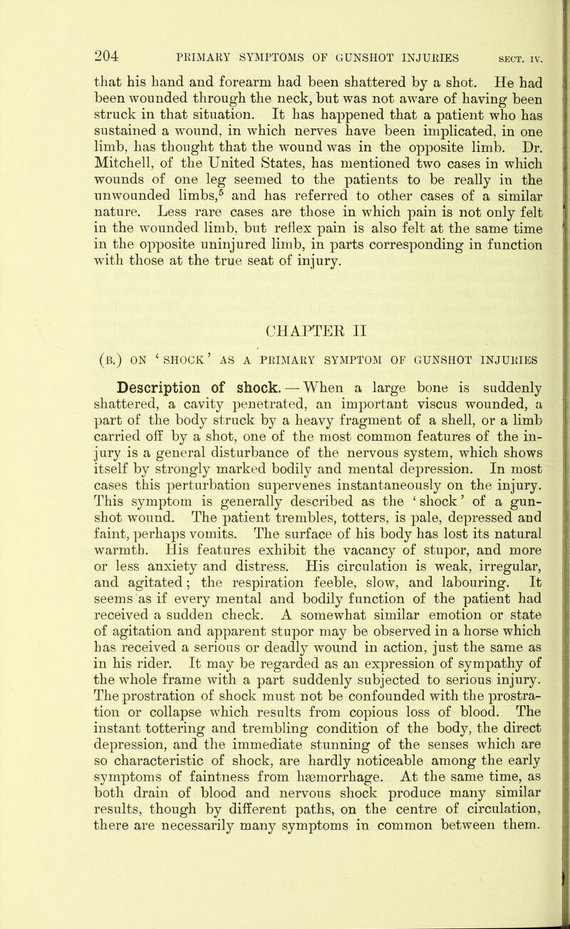 that his hand and forearm had been shattered by a shot. He had been wounded through the neck, but was not aware of having been struck in that situation. It has happened that a patient who has sustained a wound, in which nerves have been implicated, in one limb, has thought that the wound was in the opposite limb. Dr. Mitchell, of the United States, has mentioned two cases in which wounds of one leg seemed to the patients to be really in the unwounded limbs,5 and has referred to other cases of a similar nature. Less rare cases are those in which pain is not only felt in the wounded limb, but reflex pain is also felt at the same time in the opposite uninjured limb, in parts corresponding in function with those at the true seat of injury. CHAPTER II (b.) ON c SHOCK ’ AS A PRIMARY SYMPTOM OF GUNSHOT INJURIES Description of shock. — When a large bone is suddenly shattered, a cavity penetrated, an important viscus wounded, a part of the body struck by a heavy fragment of a shell, or a limb carried off by a shot, one of the most common features of the in- jury is a general disturbance of the nervous system, which shows itself by strongly marked bodily and mental depression. In most cases this perturbation supervenes instantaneously on the injury. This symptom is generally described as the ‘shock’ of a gun- shot wound. The patient trembles, totters, is pale, depressed and faint, perhaps vomits. The surface of his body has lost its natural warmth. His features exhibit the vacancy of stupor, and more or less anxiety and distress. His circulation is weak, irregular, and agitated; the respiration feeble, slow, and labouring. It seems as if every mental and bodily function of the patient had received a sudden check. A somewhat similar emotion or state of agitation and apparent stupor may be observed in a horse which has received a serious or deadly wound in action, just the same as in his rider. It may be regarded as an expression of sympathy of the whole frame with a part suddenly subjected to serious injury. The prostration of shock must not be confounded with the prostra- tion or collapse which results from copious loss of blood. The instant tottering and trembling condition of the body, the direct depression, and the immediate stunning of the senses which are so characteristic of shock, are hardly noticeable among the early symptoms of faintness from haemorrhage. At the same time, as both drain of blood and nervous shock produce many similar results, though by different paths, on the centre of circulation, there are necessarily many symptoms in common between them.