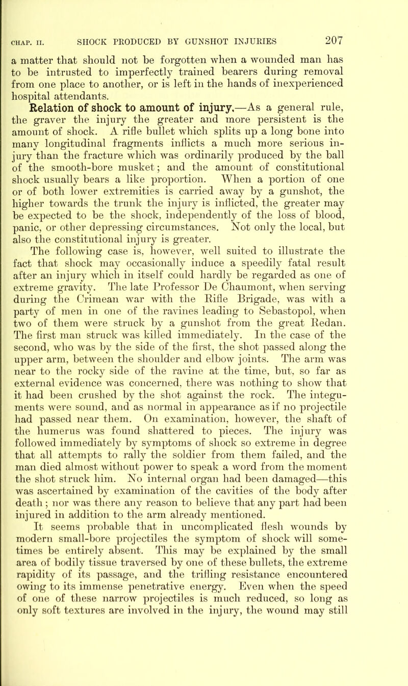 a matter that should not be forgotten when a wounded man has to be intrusted to imperfectly trained bearers during removal from one place to another, or is left in the hands of inexperienced hospital attendants. Relation of shock to amount of injury.—As a general rule, the graver the injury the greater and more persistent is the amount of shock. A rifle bullet which splits up a long bone into many longitudinal fragments inflicts a much more serious in- jury than the fracture which was ordinarily produced by the ball of the smooth-bore musket; and the amount of constitutional shock usually bears a like proportion. When a portion of one or of both lower extremities is carried away by a gunshot, the higher towards the trunk the injury is inflicted, the greater may be expected to be the shock, independently of the loss of blood, panic, or other depressing circumstances. Not only the local, but also the constitutional injury is greater. The following case is, however, well suited to illustrate the fact that shock may occasionally induce a speedily fatal result after an injury which in itself could hardly be regarded as one of extreme gravity. The late Professor De Chaumont, when serving during the Crimean war with the Rifle Brigade, was with a party of men in one of the ravines leading to Sebastopol, when two of them were struck by a gunshot from the great Redan. The first man struck was killed immediately. In the case of the second, who was by the side of the first, the shot passed along the upper arm, between the shoulder and elbow joints. The arm was near to the rocky side of the ravine at the time, but, so far as external evidence was concerned, there was nothing to show that it had been crushed by the shot against the rock. The integu- ments were sound, and as normal in appearance as if no projectile had passed near them. On examination, however, the shaft of the humerus was found shattered to pieces. The injury was followed immediately by symptoms of shock so extreme in degree that all attempts to rally the soldier from them failed, and the man died almost without power to speak a word from the moment the shot struck him. No internal organ had been damaged—this was ascertained by examination of the cavities of the body after death ; nor was there any reason to believe that any part had been injured in addition to the arm already mentioned. It seems probable that in uncomplicated flesh wounds by modern small-bore projectiles the symptom of shock will some- times be entirely absent. This may be explained by the small area of bodily tissue traversed by one of these bullets, the extreme rapidity of its passage, and the trifling resistance encountered owing to its immense penetrative energy. Even when the speed of one of these narrow projectiles is much reduced, so long as only soft textures are involved in the injury, the wound may still