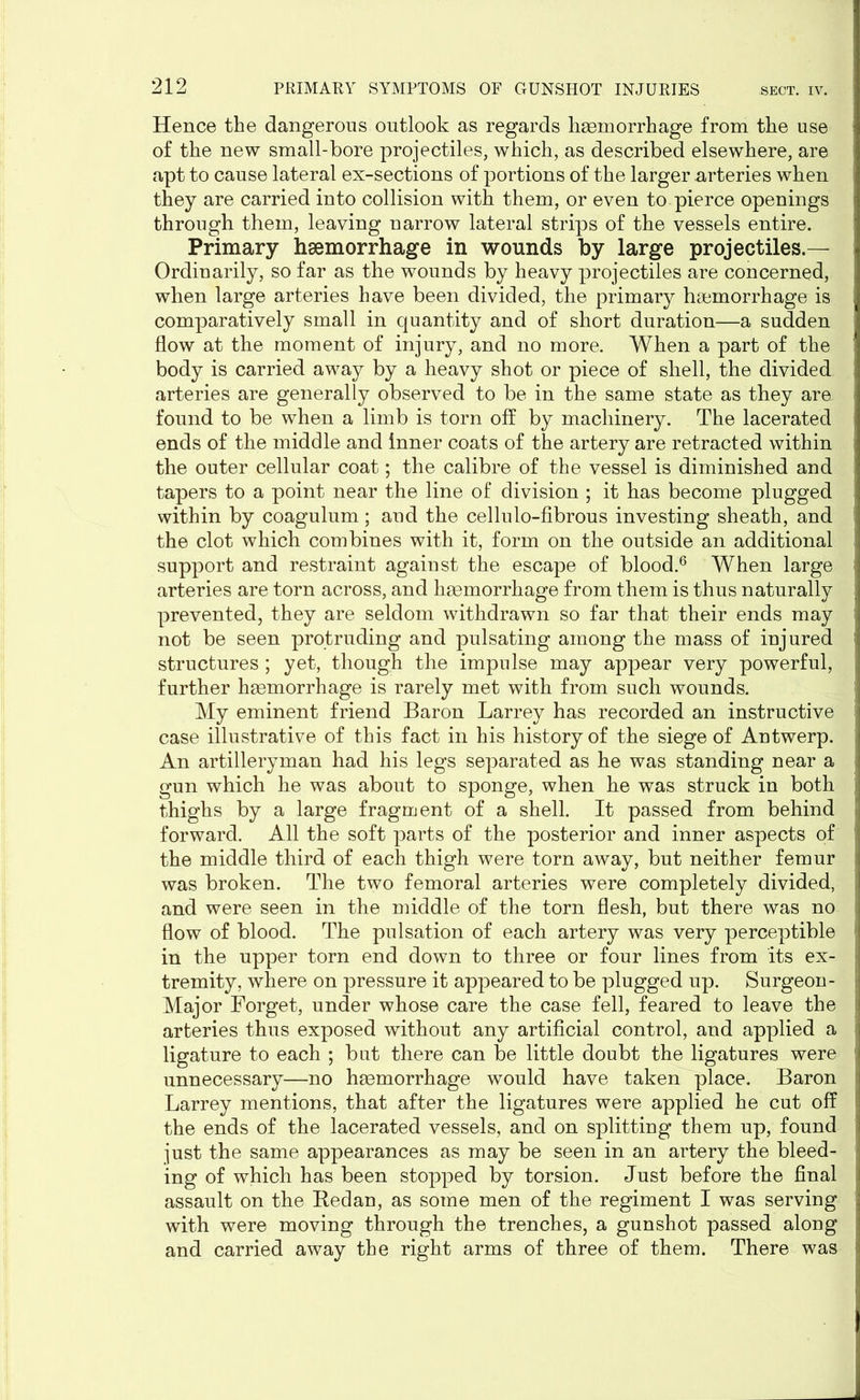 Hence the dangerous outlook as regards haemorrhage from the use of the new small-bore projectiles, which, as described elsewhere, are apt to cause lateral ex-sections of portions of the larger arteries when they are carried into collision with them, or even to pierce openings through them, leaving narrow lateral strips of the vessels entire. Primary haemorrhage in wounds by large projectiles.— Ordinarily, so far as the wounds by heavy projectiles are concerned, when large arteries have been divided, the primary haemorrhage is comparatively small in quantity and of short duration—a sudden flow at the moment of injury, and no more. When a part of the body is carried away by a heavy shot or piece of shell, the divided arteries are generally observed to be in the same state as they are found to be when a limb is torn off by machinery. The lacerated ends of the middle and inner coats of the artery are retracted within the outer cellular coat; the calibre of the vessel is diminished and tapers to a point near the line of division ; it has become plugged within by coagulum; and the cellulo-fibrous investing sheath, and the clot which combines with it, form on the outside an additional support and restraint against the escape of blood.6 When large arteries are torn across, and haemorrhage from them is thus naturally prevented, they are seldom withdrawn so far that their ends may not be seen protruding and pulsating among the mass of injured structures ; yet, though the impulse may appear very powerful, further haemorrhage is rarely met with from such wounds. My eminent friend Baron Larrey has recorded an instructive case illustrative of this fact in his history of the siege of Antwerp. An artilleryman had his legs separated as he was standing near a gun which he was about to sponge, when he was struck in both thighs by a large fragment of a shell. It passed from behind forward. All the soft parts of the posterior and inner aspects of the middle third of each thigh were torn away, but neither femur was broken. The two femoral arteries were completely divided, and were seen in the middle of the torn flesh, but there was no flow of blood. The pulsation of each artery was very perceptible in the upper torn end down to three or four lines from its ex- tremity, where on pressure it appeared to be plugged up. Surgeon - Major Forget, under whose care the case fell, feared to leave the arteries thus exposed without any artificial control, and applied a ligature to each ; but there can be little doubt the ligatures were unnecessary—no haemorrhage would have taken place. Baron Larrey mentions, that after the ligatures were applied he cut off the ends of the lacerated vessels, and on splitting them up, found just the same appearances as may be seen in an artery the bleed- ing of which has been stopped by torsion. Just before the final assault on the Bedan, as some men of the regiment I was serving with were moving through the trenches, a gunshot passed along and carried away the right arms of three of them. There was