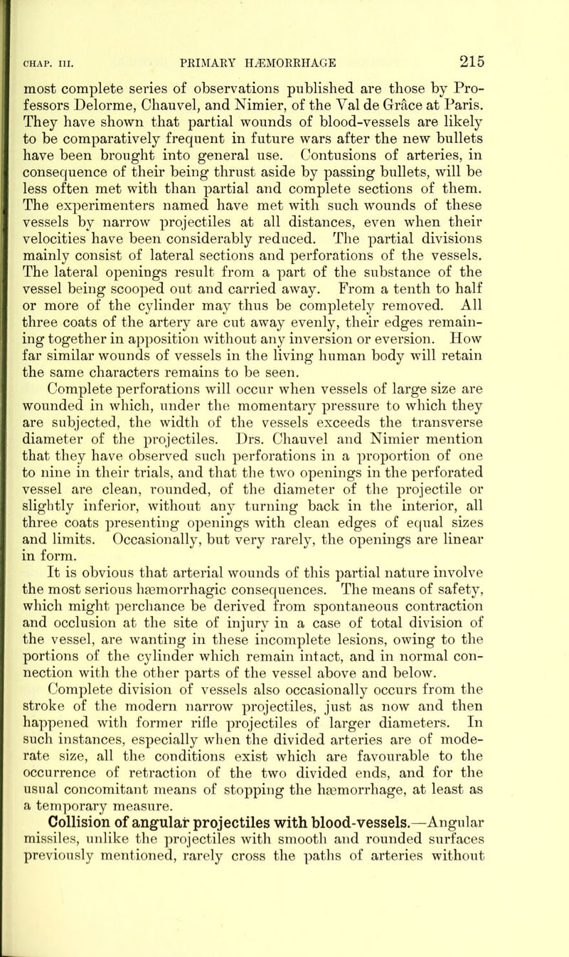 most complete series of observations published are those by Pro- fessors Delorme, Chauvel, and Nimier, of the Yal de Grace at Paris. They have shown that partial wounds of blood-vessels are likely to be comparatively frequent in future wars after the new bullets have been brought into general use. Contusions of arteries, in consequence of their being thrust aside by passing bullets, will be less often met with than partial and complete sections of them. The experimenters named have met with such wounds of these vessels by narrow projectiles at all distances, even when their velocities have been considerably reduced. The partial divisions mainly consist of lateral sections and perforations of the vessels. The lateral openings result from a part of the substance of the vessel being scooped out and carried away. From a tenth to half or more of the cylinder may thus be completely removed. All three coats of the artery are cut away evenly, their edges remain- ing together in apposition without any inversion or eversion. How far similar wounds of vessels in the living human body will retain the same characters remains to be seen. Complete perforations will occur when vessels of large size are wounded in which, under the momentary pressure to which they are subjected, the width of the vessels exceeds the transverse diameter of the projectiles. Drs. Chauvel and Nimier mention that they have observed such perforations in a proportion of one to nine in their trials, and that the two openings in the perforated vessel are clean, rounded, of the diameter of the projectile or slightly inferior, without any turning back in the interior, all three coats presenting openings with clean edges of equal sizes and limits. Occasionally, but very rarely, the openings are linear in form. It is obvious that arterial wounds of this partial nature involve the most serious haemorrhagic consequences. The means of safety, which might perchance be derived from spontaneous contraction and occlusion at the site of injury in a case of total division of the vessel, are wanting in these incomplete lesions, owing to the portions of the cylinder which remain intact, and in normal con- nection with the other parts of the vessel above and below. Complete division of vessels also occasionally occurs from the stroke of the modern narrow projectiles, just as now and then happened with former rifle projectiles of larger diameters. In such instances, especially when the divided arteries are of mode- rate size, all the conditions exist which are favourable to the occurrence of retraction of the two divided ends, and for the usual concomitant means of stopping the haemorrhage, at least as a temporary measure. Collision of angular projectiles with blood-vessels.—Angular missiles, unlike the projectiles with smooth and rounded surfaces previously mentioned, rarely cross the paths of arteries without