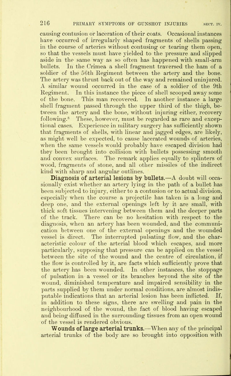 causing contusion or laceration of their coats. Occasional instances have occurred of irregularly shaped fragments of shells passing in the course of arteries without contusing or tearing them open, so that the vessels must have yielded to the pressure and slipped aside in the same way as so often has happened with small-arm bullets. In the Crimea a shell fragment traversed the ham of a soldier of the 56th Regiment between the artery and the bone. The artery was thrust back out of the way and remained uninjured. A similar wound occurred in the case of a soldier of the 9th Regiment. In this instance the piece of shell scooped away some of the bone. This man recovered. In another instance a large shell fragment passed through the upper third of the thigh, be- tween the artery and the bone, without injuring either, recovery following.8 These, however, must be regarded as rare and excep- tional cases. Experience in military surgery has sufficiently shown that fragments of shells, with linear and jagged edges, are likely, as might well be expected, to cause lacerated wounds of arteries, when the same vessels would probably have escaped division had they been brought into collision with bullets possessing smooth and convex surfaces. The remark applies equally to splinters of wood, fragments of stone, and all other missiles of the indirect kind with sharp and angular outlines. Diagnosis of arterial lesions by bullets.—A doubt will occa- sionally exist whether an artery lying in the path of a bullet has been subjected to injury, either to a contusion or to actual division, especially when the course a projectile has taken is a long and deep one, and the external openings left by it are small, with thick soft tissues intervening between them and the deeper parts of the track. There can be no hesitation with respect to the diagnosis, when an artery has been wounded, and the communi- cation between one of the external openings and the wounded vessel is direct. The interrupted pulsating flow, and the char- acteristic colour of the arterial blood which escapes, and more particularly, supposing that pressure can be applied on the vessel between the site of the wound and the centre of circulation, if the flow is controlled by it, are facts which sufficiently prove that the artery has been wounded. In other instances, the stoppage of pulsation in a vessel or its branches beyond the site of the wound, diminished temperature and impaired sensibility in the parts supplied by them under normal conditions, are almost indis- putable indications that an arterial lesion has been inflicted. If, in addition to these signs, there are swelling and pain in the neighbourhood of the wound, the fact of blood having escaped and being diffused in the surrounding tissues from an open wound of the vessel is rendered obvious. Wounds of large arterial trunks.—When any of the principal arterial trunks of the body are so brought into opposition with