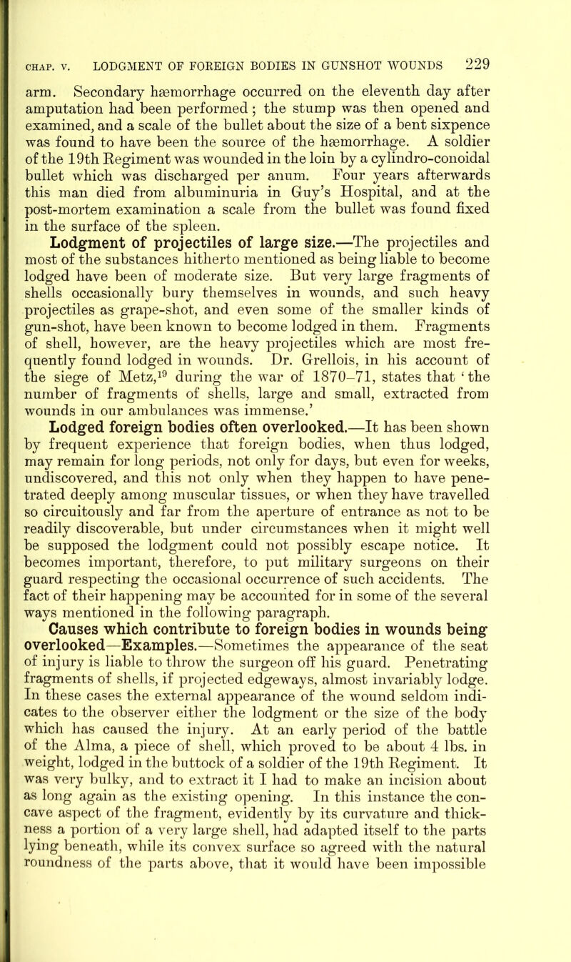 arm. Secondary haemorrhage occurred on the eleventh day after amputation had been performed; the stump was then opened and examined, and a scale of the bullet about the size of a bent sixpence was found to have been the source of the haemorrhage. A soldier of the 19th Regiment was wounded in the loin by a cylindro-conoidal bullet which was discharged per anum. Four years afterwards this man died from albuminuria in Guy’s Hospital, and at the post-mortem examination a scale from the bullet was found fixed in the surface of the spleen. Lodgment of projectiles of large size.—The projectiles and most of the substances hitherto mentioned as being liable to become lodged have been of moderate size. But very large fragments of shells occasionally bury themselves in wounds, and such heavy projectiles as grape-shot, and even some of the smaller kinds of gun-shot, have been known to become lodged in them. Fragments of shell, however, are the heavy projectiles which are most fre- quently found lodged in wounds. Dr. Grellois, in his account of the siege of Metz,19 during the war of 1870-71, states that ‘the number of fragments of shells, large and small, extracted from wounds in our ambulances was immense.’ Lodged foreign bodies often overlooked.—It has been shown by frequent experience that foreign bodies, when thus lodged, may remain for long periods, not only for days, but even for weeks, undiscovered, and this not only when they happen to have pene- trated deeply among muscular tissues, or when they have travelled so circuitously and far from the aperture of entrance as not to be readily discoverable, but under circumstances when it might well be supposed the lodgment could not possibly escape notice. It becomes important, therefore, to put military surgeons on their guard respecting the occasional occurrence of such accidents. The fact of their happening may be accounted for in some of the several ways mentioned in the following paragraph. Causes which contribute to foreign bodies in wounds being overlooked—Examples.—Sometimes the appearance of the seat of injury is liable to throw the surgeon off his guard. Penetrating fragments of shells, if projected edgeways, almost invariably lodge. In these cases the external appearance of the wound seldom indi- cates to the observer either the lodgment or the size of the body which has caused the injury. At an early period of the battle of the Alma, a piece of shell, which proved to be about 4 lbs. in weight, lodged in the buttock of a soldier of the 19th Regiment. It was very bulky, and to extract it I had to make an incision about as long again as the existing opening. In this instance the con- cave aspect of the fragment, evidently by its curvature and thick- ness a portion of a very large shell, had adapted itself to the parts lying beneath, while its convex surface so agreed with the natural roundness of the parts above, that it would have been impossible