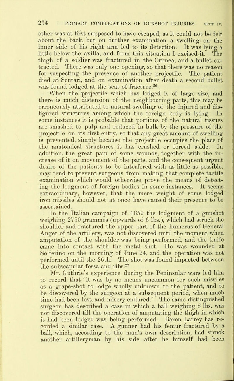 other was at first supposed to have escaped, as it could not be felt about the back, but on further examination a swelling on the inner side of his right arm led to its detection. It was lying a little below the axilla, and from this situation I excised it. The thigh of a soldier was fractured in the Crimea, and a bullet ex- tracted. There was only one opening, so that there was no reason for suspecting the presence of another projectile. The patient died at Scutari, and on examination after death a second bullet was found lodged at the seat of fracture.26 When the projectile which has lodged is of large size, and there is much distension of the neighbouring parts, this may be erroneously attributed to natural swelling of the injured and dis- figured structures among which the foreign body is lying. In some instances it is probable that portions of the natural tissues are smashed to pulp and reduced in bulk by the pressure of the projectile on its first entry, so that any great amount of swelling is prevented, simply because the projectile occupies the place of the anatomical structures it has crushed or forced aside. In addition, the great pain of some wounds, together with the in- crease of it on movement of the parts, and the consequent urgent desire of the patients to be interfered with as little as possible* may tend to prevent surgeons from making that complete tactile examination which would otherwise prove the means of detect- ing the lodgment of foreign bodies in some instances. It seems extraordinary, however, that the mere weight of some lodged iron missiles should not at once have caused their presence to be ascertained. In the Italian campaign of 1859 the lodgment of a gunshot weighing 2750 grammes (upwards of 6 lbs.), which had struck the shoulder and fractured the upper part of the humerus of General Auger of the artillery, was not discovered until the moment when amputation of the shoulder was being performed, and the knife came into contact with the metal shot. He was wounded at Solferino on the morning of June 24, and the operation was not performed until the 26th. The shot was found impacted between the subscapular fossa and ribs.27 Mr. Guthrie’s experience during the Peninsular wars led him to record that ‘it was by no means uncommon for such missiles as a grape-shot to lodge wholly unknown to the patient, and to be discovered by the surgeon at a subsequent period, when much time had been lost, and misery endured.’ The same distinguished surgeon has described a case in which a ball weighing 8 lbs. was not discovered till the operation of amputating the thigh in which it had been lodged was being performed. Baron Larrey has re- corded a similar case. A gunner had his femur fractured by a ball, which, according to the man’s own description, had struck another artilleryman by his side after he himself had been