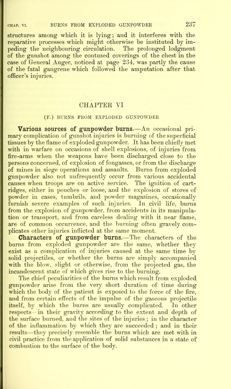 structures among which it is lying; and it interferes with the reparative processes which might otherwise be instituted by im- peding the neighbouring circulation. The prolonged lodgment of the gunshot among the contused coverings of the chest in the case of General Auger, noticed at page 234, was partly the cause of the fatal gangrene which followed the amputation after that officer’s injuries. CHAPTER VI (F.) BURNS FROM EXPLODED GUNPOWDER Various sources of gunpowder burns.—An occasional pri- mary complication of gunshot injuries is burning of the superficial tissues by the flame of exploded gunpowder. It has been chiefly met with in warfare on occasions of shell explosions, of injuries from fire-arms when the weapons have been discharged close to the persons concerned, of explosion of fougasses, or from the discharge of mines in siege operations and assaults. Burns from exploded gunpowder also not unfrequently occur from various accidental causes when troops are on active service. The ignition of cart- ridges, either in pouches or loose, and the explosion of stores of powder in cases, tumbrils, and powder magazines, occasionally furnish severe examples of such injuries. In civil life, burns from the explosion of gunpowder, from accidents in its manipula- tion or transport, and from careless dealing with it near flame, are of common occurrence, and the burning often gravely com- plicates other injuries inflicted at the same moment. Characters of gunpowder burns.—The characters of the burns from exploded gunpowder are the same, whether they exist as a complication of injuries caused at the same time by solid projectiles, or whether the burns are simply accompanied with the blow, slight or otherwise, from the projected gas, the incandescent state of which gives rise to the burning. The chief peculiarities of the burns which result from exploded gunpowder arise from the very short duration of time during which the body of the patient is exposed to the force of the fire, and from certain effects of the impulse of the gaseous projectile itself, by which the burns are usually complicated. In other respects —in their gravity according to the extent and depth of the surface burned, and the sites of the injuries; in the character of the inflammation by which they are succeeded ; and in their results—they precisely resemble the burns which are met with in civil practice from the application of solid substances in a state of combustion to the surface of the body.