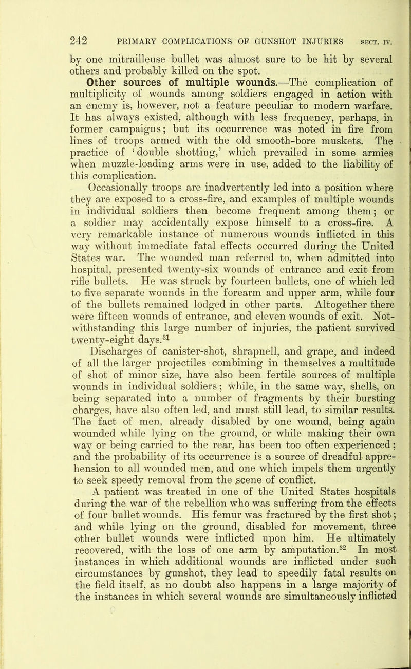 by one mitrailleuse bullet was almost sure to be bit by several others and probably killed on the spot. Other sources of multiple wounds.—The complication of j multiplicity of wounds among soldiers engaged in action with an enemy is, however, not a feature peculiar to modern warfare. It has always existed, although with less frequency, perhaps, in former campaigns; but its occurrence was noted in fire from lines of troops armed with the old smooth-bore muskets. The j practice of ‘ double shottiug,’ which prevailed in some armies when muzzle-loading arms were in use, added to the liability of this complication. Occasionally troops are inadvertently led into a position where they are exposed to a cross-fire, and examples of multiple wounds in individual soldiers then become frequent among them; or a soldier may accidentally expose himself to a cross-fire. A very remarkable instance of numerous wounds inflicted in this way without immediate fatal effects occurred during the United States war. The wounded man referred to, when admitted into hospital, presented twenty-six wounds of entrance and exit from rifle bullets. He was struck by fourteen bullets, one of which led to five separate wounds in the forearm and upper arm, while four of the bullets remained lodged in other parts. Altogether there 1 were fifteen wounds of entrance, and eleven wounds of exit. Not- withstanding this large number of injuries, the patient survived twenty-eight days.31 Discharges of canister-shot, shrapnell, and grape, and indeed of all the larger projectiles combining in themselves a multitude of shot of minor size, have also been fertile sources of multiple wounds in individual soldiers; while, in the same way, shells, on being separated into a number of fragments by their bursting charges, have also often led, and must still lead, to similar results. The fact of men, already disabled by one wound, being again wounded while lying on the ground, or while making their own way or being carried to the rear, has been too often experienced; and the probability of its occurrence is a source of dreadful appre- hension to all wounded men, and one which impels them urgently to seek speedy removal from the £cene of conflict. A patient was treated in one of the United States hospitals during the war of the rebellion who was suffering from the effects of four bullet wounds. His femur was fractured by the first shot; and while lying on the ground, disabled for movement, three other bullet wounds were inflicted upon him. He ultimately recovered, with the loss of one arm by amputation.32 In most instances in which additional wounds are inflicted under such circumstances by gunshot, they lead to speedily fatal results on the field itself, as no doubt also happens in a large majority of the instances in which several wounds are simultaneously inflicted